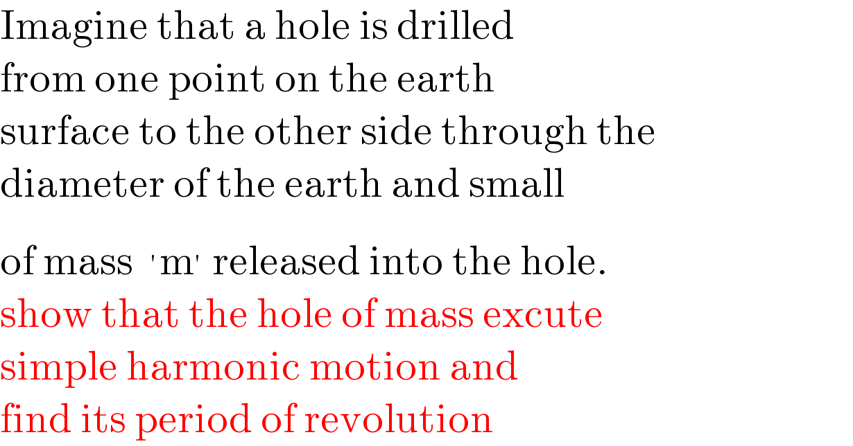Imagine that a hole is drilled  from one point on the earth   surface to the other side through the  diameter of the earth and small  of mass ^′ m^′  released into the hole.  show that the hole of mass excute  simple harmonic motion and  find its period of revolution  