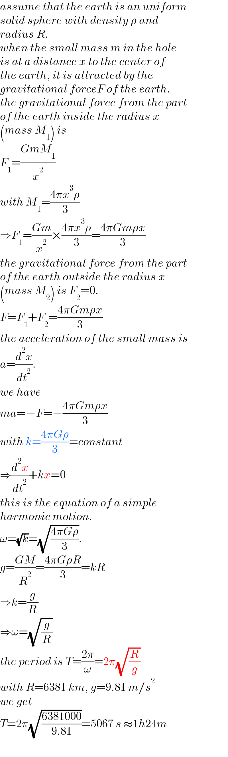 assume that the earth is an uniform  solid sphere with density ρ and   radius R.  when the small mass m in the hole  is at a distance x to the center of  the earth, it is attracted by the  gravitational forceF of the earth.  the gravitational force from the part  of the earth inside the radius x   (mass M_1 ) is  F_1 =((GmM_1 )/x^2 )  with M_1 =((4πx^3 ρ)/3)  ⇒F_1 =((Gm)/x^2 )×((4πx^3 ρ)/3)=((4πGmρx)/3)  the gravitational force from the part  of the earth outside the radius x  (mass M_2 ) is F_2 =0.  F=F_1 +F_2 =((4πGmρx)/3)  the acceleration of the small mass is  a=(d^2 x/dt^2 ).  we have  ma=−F=−((4πGmρx)/3)  with k=((4πGρ)/3)=constant  ⇒(d^2 x/dt^2 )+kx=0  this is the equation of a simple  harmonic motion.  ω=(√k)=(√((4πGρ)/3)).  g=((GM)/R^2 )=((4πGρR)/3)=kR  ⇒k=(g/R)  ⇒ω=(√(g/R))  the period is T=((2π)/ω)=2π(√(R/g))  with R=6381 km, g=9.81 m/s^2   we get   T=2π(√((6381000)/(9.81)))=5067 s ≈1h24m  