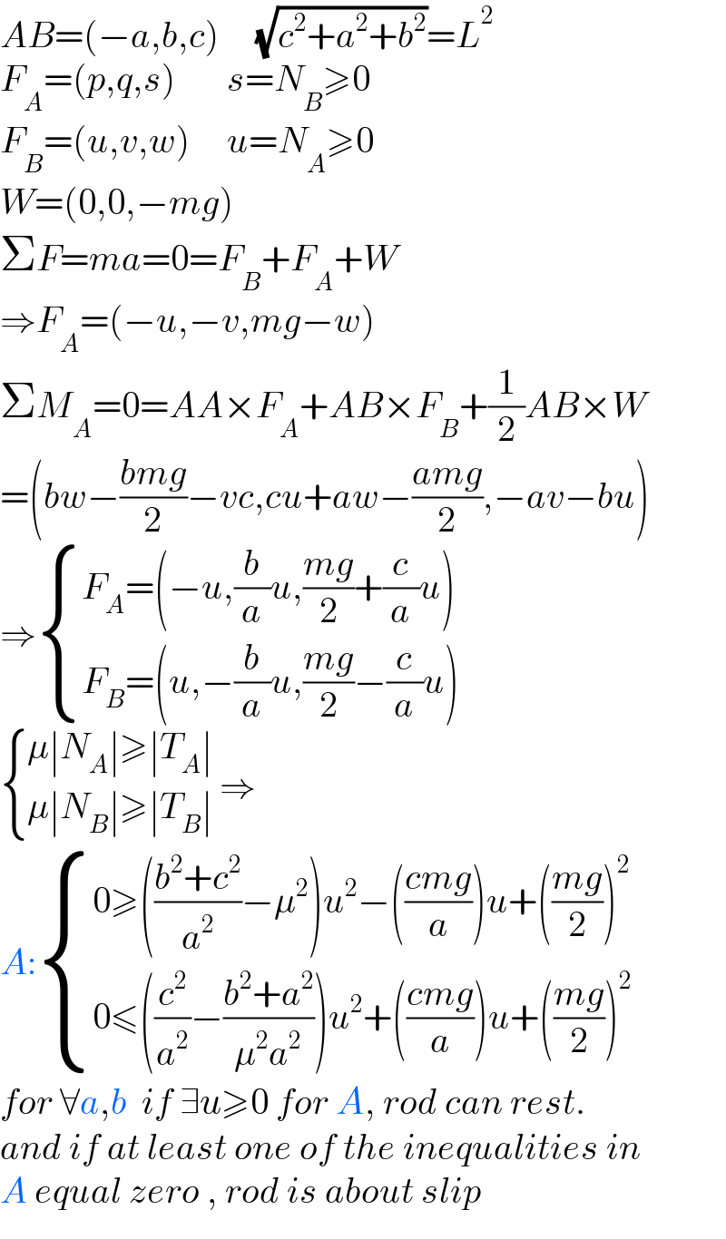 AB=(−a,b,c)     (√(c^2 +a^2 +b^2 ))=L^2   F_A =(p,q,s)       s=N_B ≥0  F_B =(u,v,w)     u=N_A ≥0  W=(0,0,−mg)  ΣF=ma=0=F_B +F_A +W  ⇒F_A =(−u,−v,mg−w)  ΣM_A =0=AA×F_A +AB×F_B +(1/2)AB×W  =(bw−((bmg)/2)−vc,cu+aw−((amg)/2),−av−bu)  ⇒ { ((F_A =(−u,(b/a)u,((mg)/2)+(c/a)u))),((F_B =(u,−(b/a)u,((mg)/2)−(c/a)u))) :}   { ((μ∣N_A ∣≥∣T_A ∣)),((μ∣N_B ∣≥∣T_B ∣)) :} ⇒  A: { ((0≥(((b^2 +c^2 )/a^2 )−μ^2 )u^2 −(((cmg)/a))u+(((mg)/2))^2 )),((0≤((c^2 /a^2 )−((b^2 +a^2 )/(μ^2 a^2 )))u^2 +(((cmg)/a))u+(((mg)/2))^2 )) :}  for ∀a,b  if ∃u≥0 for A, rod can rest.  and if at least one of the inequalities in  A equal zero , rod is about slip  