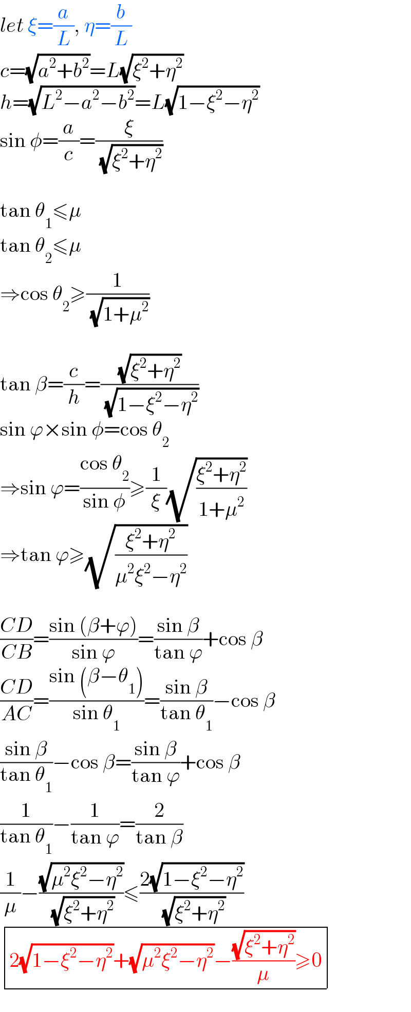 let ξ=(a/L), η=(b/L)  c=(√(a^2 +b^2 ))=L(√(ξ^2 +η^2 ))  h=(√(L^2 −a^2 −b^2 ))=L(√(1−ξ^2 −η^2 ))  sin φ=(a/c)=(ξ/( (√(ξ^2 +η^2 ))))    tan θ_1 ≤μ  tan θ_2 ≤μ   ⇒cos θ_2 ≥(1/( (√(1+μ^2 ))))    tan β=(c/h)=((√(ξ^2 +η^2 ))/( (√(1−ξ^2 −η^2 ))))  sin ϕ×sin φ=cos θ_2   ⇒sin ϕ=((cos θ_2 )/(sin φ))≥(1/ξ)(√((ξ^2 +η^2 )/(1+μ^2 )))  ⇒tan ϕ≥(√((ξ^2 +η^2 )/(μ^2 ξ^2 −η^2 )))    ((CD)/(CB))=((sin (β+ϕ))/(sin ϕ))=((sin β)/(tan ϕ))+cos β  ((CD)/(AC))=((sin (β−θ_1 ))/(sin θ_1 ))=((sin β)/(tan θ_1 ))−cos β  ((sin β)/(tan θ_1 ))−cos β=((sin β)/(tan ϕ))+cos β  (1/(tan θ_1 ))−(1/(tan ϕ))=(2/(tan β))  (1/μ)−((√(μ^2 ξ^2 −η^2 ))/( (√(ξ^2 +η^2 ))))≤((2(√(1−ξ^2 −η^2 )))/( (√(ξ^2 +η^2 ))))   determinant (((2(√(1−ξ^2 −η^2 ))+(√(μ^2 ξ^2 −η^2 ))−((√(ξ^2 +η^2 ))/μ)≥0)))  