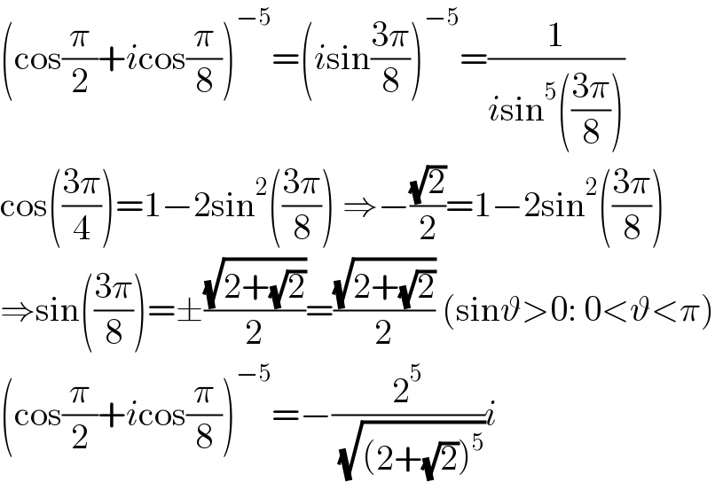 (cos(π/2)+icos(π/8))^(−5) =(isin((3π)/8))^(−5) =(1/(isin^5 (((3π)/8))))  cos(((3π)/4))=1−2sin^2 (((3π)/8)) ⇒−((√2)/2)=1−2sin^2 (((3π)/8))  ⇒sin(((3π)/8))=±((√(2+(√2)))/2)=((√(2+(√2)))/2) (sinϑ>0: 0<ϑ<π)  (cos(π/2)+icos(π/8))^(−5) =−(2^5 /( (√((2+(√2))^5 ))))i  
