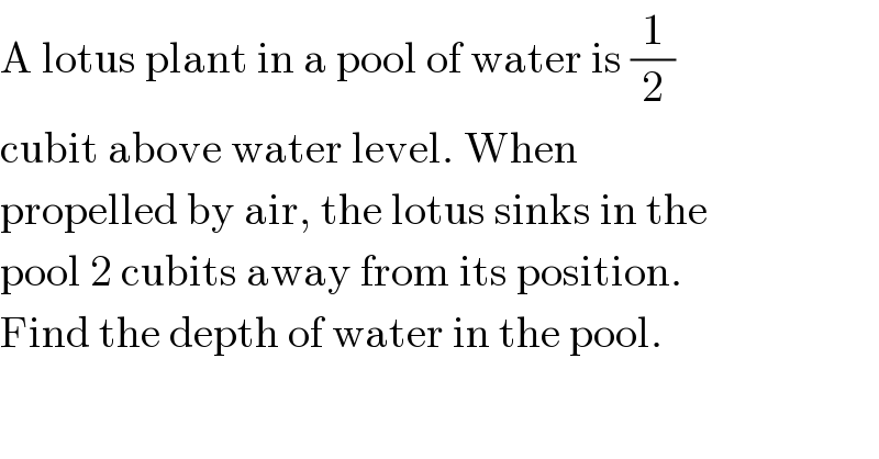 A lotus plant in a pool of water is (1/2)  cubit above water level. When  propelled by air, the lotus sinks in the  pool 2 cubits away from its position.  Find the depth of water in the pool.  