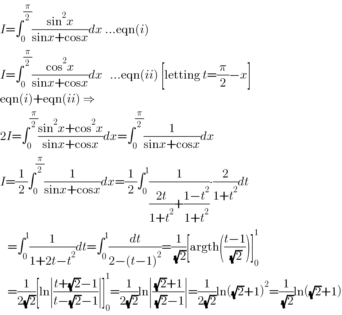 I=∫_0 ^(π/2) ((sin^2 x)/(sinx+cosx))dx ...eqn(i)  I=∫_0 ^(π/2) ((cos^2 x)/(sinx+cosx))dx   ...eqn(ii) [letting t=(π/2)−x]  eqn(i)+eqn(ii) ⇒  2I=∫_0 ^(π/2) ((sin^2 x+cos^2 x)/(sinx+cosx))dx=∫_0 ^(π/2) (1/(sinx+cosx))dx  I=(1/2)∫_0 ^(π/2) (1/(sinx+cosx))dx=(1/2)∫_0 ^1 (1/(((2t)/(1+t^2 ))+((1−t^2 )/(1+t^2 ))))∙(2/(1+t^2 ))dt     =∫_0 ^1 (1/(1+2t−t^2 ))dt=∫_0 ^1 (dt/(2−(t−1)^2 ))=(1/( (√2)))[argth(((t−1)/( (√2))))]_0 ^1      =(1/(2(√2)))[ln∣((t+(√2)−1)/(t−(√2)−1))∣]_0 ^1 =(1/(2(√2)))ln∣(((√2)+1)/( (√2)−1))∣=(1/(2(√2)))ln((√2)+1)^2 =(1/( (√2)))ln((√2)+1)  