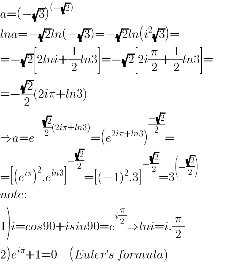 a=(−(√3))^((−(√2)))   lna=−(√2)ln(−(√3))=−(√2)ln(i^2 (√3))=  =−(√2)[2lni+(1/2)ln3]=−(√2)[2i(π/2)+(1/2)ln3]=  =−((√2)/2)(2iπ+ln3)  ⇒a=e^(−((√2)/2)(2iπ+ln3)) =(e^(2iπ+ln3) )^((−(√2))/2) =  =[(e^(iπ) )^2 .e^(ln3) ]^(−((√2)/2)) =[(−1)^2 .3]^(−((√2)/2)) =3^((−((√2)/2)))   note:  1)i=cos90+isin90=e^(i(π/2)) ⇒lni=i.(π/2)  2)e^(iπ) +1=0     (Euler′s formula)  