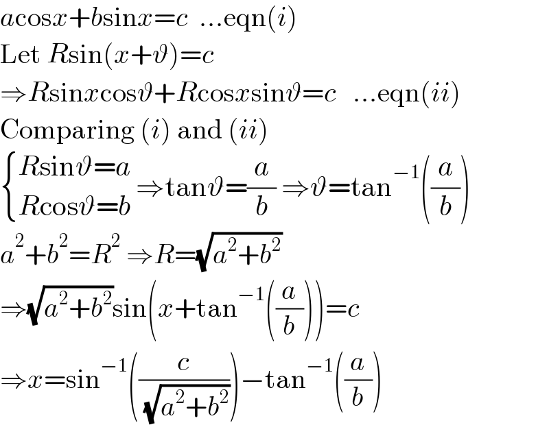 acosx+bsinx=c  ...eqn(i)  Let Rsin(x+ϑ)=c  ⇒Rsinxcosϑ+Rcosxsinϑ=c   ...eqn(ii)  Comparing (i) and (ii)   { ((Rsinϑ=a)),((Rcosϑ=b)) :} ⇒tanϑ=(a/b) ⇒ϑ=tan^(−1) ((a/b))  a^2 +b^2 =R^2  ⇒R=(√(a^2 +b^2 ))  ⇒(√(a^2 +b^2 ))sin(x+tan^(−1) ((a/b)))=c  ⇒x=sin^(−1) ((c/( (√(a^2 +b^2 )))))−tan^(−1) ((a/b))  