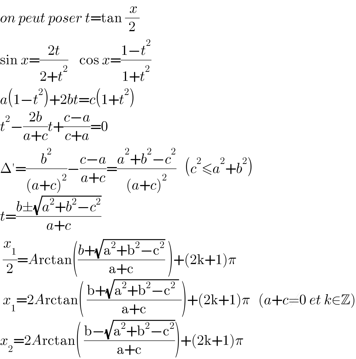 on peut poser t=tan (( x)/2)  sin x=((2t)/(2+t^2 ))    cos x=((1−t^2 )/(1+t^2 ))  a(1−t^2 )+2bt=c(1+t^2 )  t^2 −((2b)/(a+c))t+((c−a)/(c+a))=0  Δ′=(b^2 /((a+c)^2 ))−((c−a)/(a+c))=((a^2 +b^2 −c^2 )/((a+c)^2 ))   (c^2 ≤a^2 +b^2 )  t=((b±(√(a^2 +b^2 −c^2 )))/(a+c))   (x_1 /2)=Arctan(((b+(√(a^2 +b^2 −c^2 )))/(a+c)) )+(2k+1)π   x_1 =2Arctan( ((b+(√(a^2 +b^2 −c^2  )) )/(a+c)))+(2k+1)π   (a+c≠0 et k∈Z)  x_2 =2Arctan( ((b−(√(a^2 +b^2 −c^2 )))/(a+c)))+(2k+1)π  