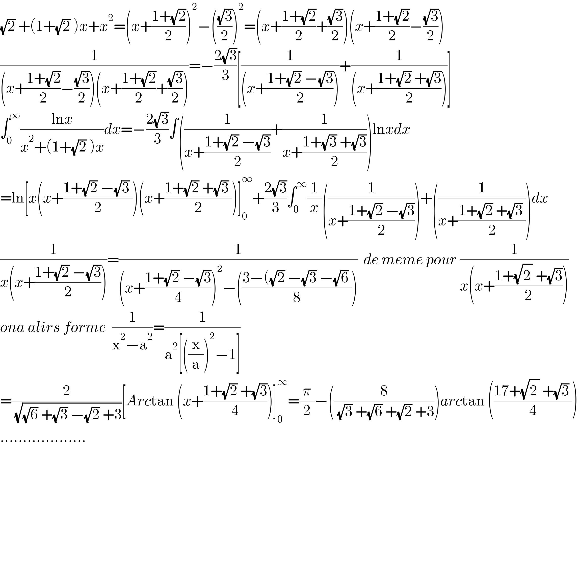 (√2) +(1+(√2) )x+x^2 =(x+((1+(√2))/2))^2 −(((√3)/2))^2 =(x+((1+(√2))/2)+((√3)/2))(x+((1+(√2))/2)−((√3)/2))  (1/((x+((1+(√2))/2)−((√3)/2))(x+((1+(√2))/2)+((√3)/2))))=−((2(√3))/3)[(1/((x+((1+(√2) −(√3))/2))))+(1/((x+((1+(√2) +(√3))/2))))]  ∫_0 ^∞ ((lnx)/(x^2 +(1+(√2) )x))dx=−((2(√3))/3)∫((1/(x+((1+(√2) −(√3))/2)))+(1/(x+((1+(√3) +(√3))/2))))lnxdx  =ln[x(x+((1+(√2) −(√3) )/2))(x+((1+(√2) +(√3) )/2))]_0 ^∞ +((2(√3))/3)∫_0 ^∞ (1/x)((1/(x+((1+(√2) −(√3))/2))))+((1/(x+((1+(√2) +(√3) )/2))))dx  (1/(x(x+((1+(√2) −(√3))/2))))=(1/((x+((1+(√2) −(√3))/4))^2 −(((3−((√2) −(√3) −(√6) )/8))))  de meme pour (1/(x(x+((1+(√2^  ) +(√3))/2))))  ona alirs forme  (1/(x^2 −a^2 ))=(1/(a^2 [((x/a))^2 −1]))  =(2/( (√((√6) +(√3) −(√2) +3))))[Arctan (x+((1+(√2) +(√3))/4))]_0 ^∞ =(π/2)−((8/( (√3) +(√6) +(√2) +3)))arctan (((17+(√2^  ) +(√3) )/4))  ...................              