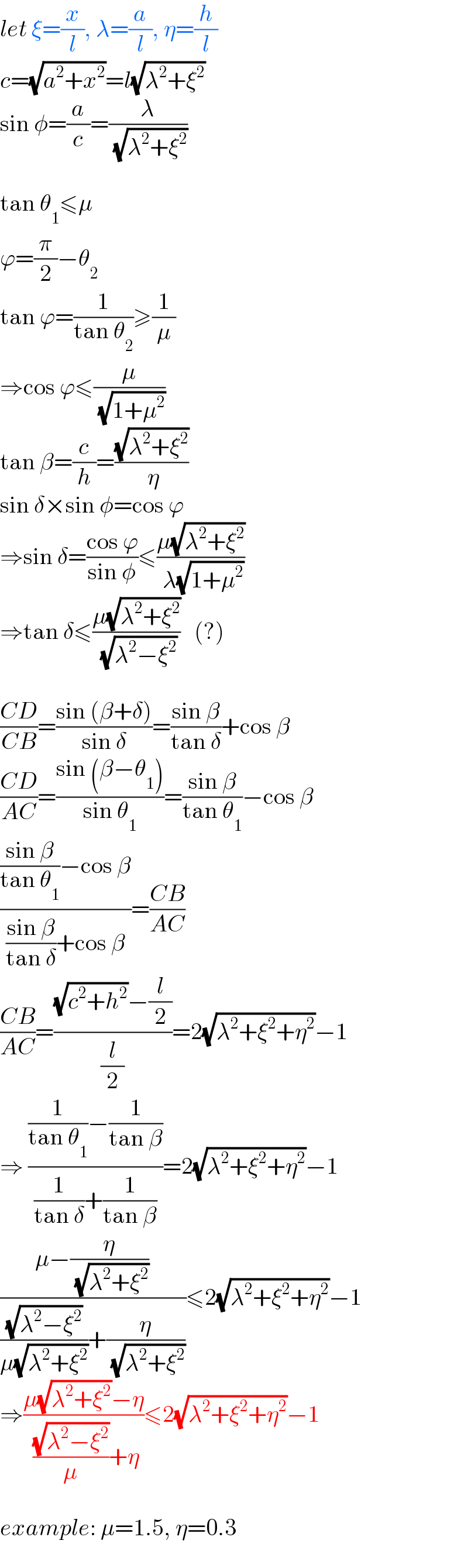 let ξ=(x/l), λ=(a/l), η=(h/l)  c=(√(a^2 +x^2 ))=l(√(λ^2 +ξ^2 ))  sin φ=(a/c)=(λ/( (√(λ^2 +ξ^2 ))))    tan θ_1 ≤μ  ϕ=(π/2)−θ_2   tan ϕ=(1/(tan θ_2 ))≥(1/μ)  ⇒cos ϕ≤(μ/( (√(1+μ^2 ))))  tan β=(c/h)=((√(λ^2 +ξ^2 ))/( η))  sin δ×sin φ=cos ϕ  ⇒sin δ=((cos ϕ)/(sin φ))≤((μ(√(λ^2 +ξ^2 )))/( λ(√(1+μ^2 ))))  ⇒tan δ≤((μ(√(λ^2 +ξ^2 )))/( (√(λ^2 −ξ^2 ))))   (?)    ((CD)/(CB))=((sin (β+δ))/(sin δ))=((sin β)/(tan δ))+cos β  ((CD)/(AC))=((sin (β−θ_1 ))/(sin θ_1 ))=((sin β)/(tan θ_1 ))−cos β  ((((sin β)/(tan θ_1 ))−cos β)/(((sin β)/(tan δ))+cos β))=((CB)/(AC))  ((CB)/(AC))=(((√(c^2 +h^2 ))−(l/2))/(l/2))=2(√(λ^2 +ξ^2 +η^2 ))−1  ⇒ (((1/(tan θ_1 ))−(1/(tan β)))/((1/(tan δ))+(1/(tan β))))=2(√(λ^2 +ξ^2 +η^2 ))−1  ((μ−(η/( (√(λ^2 +ξ^2 )))))/(((√(λ^2 −ξ^2 ))/(μ(√(λ^2 +ξ^2 ))))+(η/( (√(λ^2 +ξ^2 ))))))≤2(√(λ^2 +ξ^2 +η^2 ))−1  ⇒((μ(√(λ^2 +ξ^2 ))−η)/( ((√(λ^2 −ξ^2 ))/μ)+η))≤2(√(λ^2 +ξ^2 +η^2 ))−1    example: μ=1.5, η=0.3  
