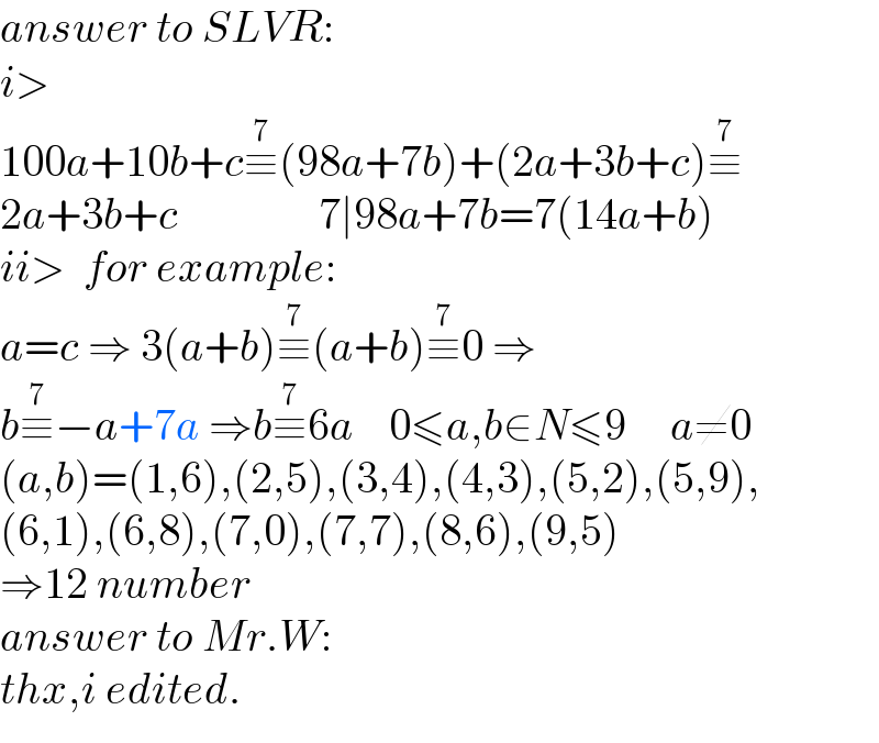 answer to SLVR:  i>  100a+10b+c≡^7 (98a+7b)+(2a+3b+c)≡^7   2a+3b+c                7∣98a+7b=7(14a+b)  ii>  for example:  a=c ⇒ 3(a+b)≡^7 (a+b)≡^7 0 ⇒  b≡^7 −a+7a ⇒b≡^7 6a    0≤a,b∈N≤9     a≠0    (a,b)=(1,6),(2,5),(3,4),(4,3),(5,2),(5,9),  (6,1),(6,8),(7,0),(7,7),(8,6),(9,5)  ⇒12 number   answer to Mr.W:  thx,i edited.  