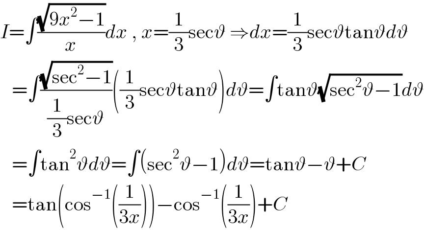I=∫((√(9x^2 −1))/x)dx , x=(1/3)secϑ ⇒dx=(1/3)secϑtanϑdϑ     =∫((√(sec^2 −1))/((1/3)secϑ))((1/3)secϑtanϑ)dϑ=∫tanϑ(√(sec^2 ϑ−1))dϑ     =∫tan^2 ϑdϑ=∫(sec^2 ϑ−1)dϑ=tanϑ−ϑ+C     =tan(cos^(−1) ((1/(3x))))−cos^(−1) ((1/(3x)))+C  
