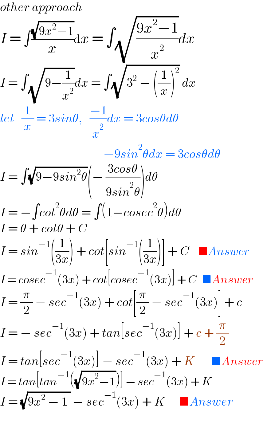 other approach  I = ∫((√(9x^2 −1))/x)dx = ∫(√((9x^2 −1)/x^2 ))dx  I = ∫(√(9−(1/x^2 )))dx = ∫(√(3^2  − ((1/x))^2 )) dx  let   (1/x) = 3sinθ,   ((−1)/x^2 )dx = 3cosθdθ                                            −9sin^2 θdx = 3cosθdθ  I = ∫(√(9−9sin^2 θ))(− ((3cosθ)/(9sin^2 θ)))dθ  I = −∫cot^2 θdθ = ∫(1−cosec^2 θ)dθ  I = θ + cotθ + C  I = sin^(−1) ((1/(3x))) + cot[sin^(−1) ((1/(3x)))] + C     ■Answer  I = cosec^(−1) (3x) + cot[cosec^(−1) (3x)] + C   ■Answer  I = (π/2) − sec^(−1) (3x) + cot[(π/2) − sec^(−1) (3x)] + c  I = − sec^(−1) (3x) + tan[sec^(−1) (3x)] + c + (π/2)  I = tan[sec^(−1) (3x)] − sec^(−1) (3x) + K       ■Answer  I = tan[tan^(−1) ((√(9x^2 −1)))] − sec^(−1) (3x) + K  I = (√(9x^2  − 1 )) − sec^(−1) (3x) + K      ■Answer    