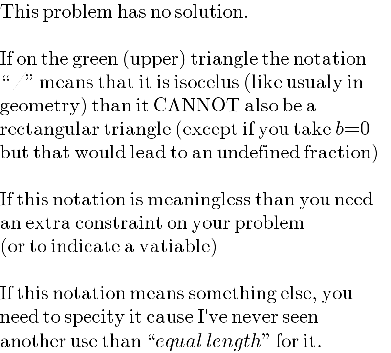 This problem has no solution.    If on the green (upper) triangle the notation  “≠” means that it is isocelus (like usualy in  geometry) than it CANNOT also be a  rectangular triangle (except if you take b=0  but that would lead to an undefined fraction)    If this notation is meaningless than you need  an extra constraint on your problem  (or to indicate a vatiable)    If this notation means something else, you  need to specity it cause I′ve never seen   another use than “equal length” for it.  