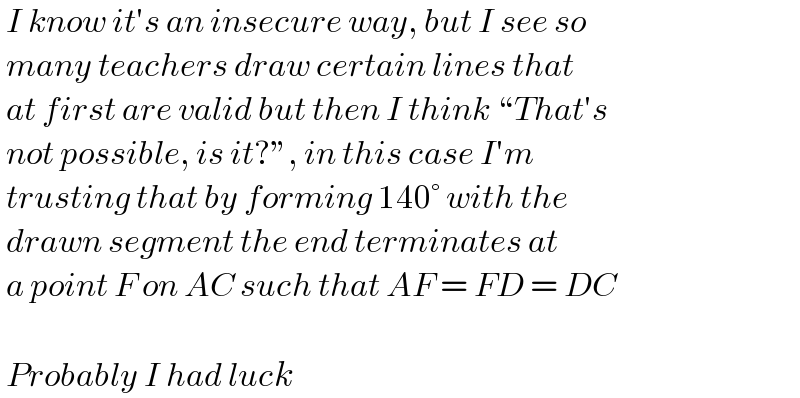  I know it′s an insecure way, but I see so   many teachers draw certain lines that   at first are valid but then I think “That′s   not possible, is it?”, in this case I′m   trusting that by forming 140° with the    drawn segment the end terminates at   a point F on AC such that AF = FD = DC      Probably I had luck  