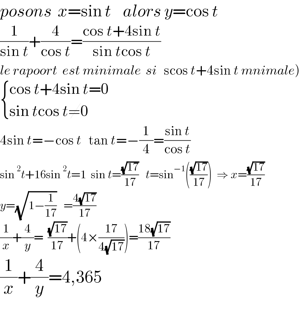 posons  x=sin t    alors y=cos t  (1/(sin t))+(4/(cos t))=((cos t+4sin t)/(sin tcos t))  le rapoort  est minimale  si   scos t+4sin t mnimale)   { ((cos t+4sin t=0)),((sin tcos t≠0)) :}  4sin t=−cos t   tan t=−(1/4)=((sin t)/(cos t))  sin^2 t+16sin^2 t=1  sin t=((√(17))/(17))   t=sin^(−1) (((√(17))/(17)))  ⇒ x=((√(17))/(17))  y=(√(1−(1/(17))))   =((4(√(17)))/(17))  (1/x)+(4/y)=  ((√(17))/(17))+(4×((17)/(4(√(17)))))=((18(√(17)))/(17))  (1/x)+(4/y)=4,365    
