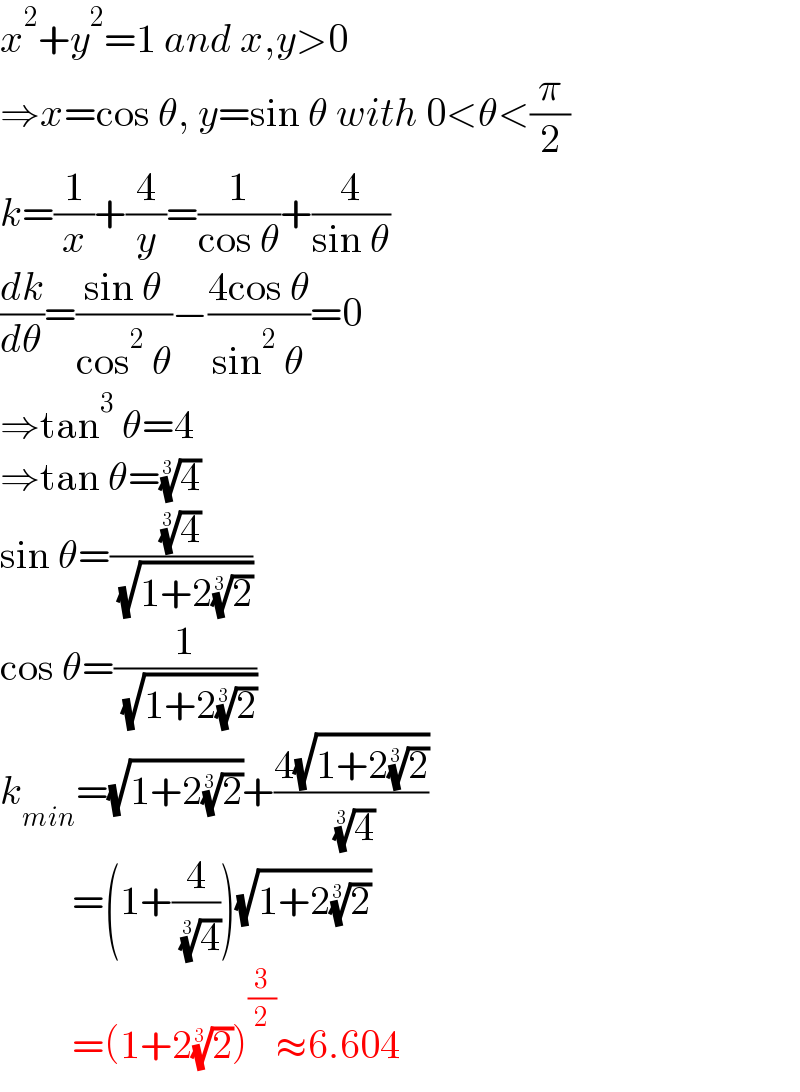 x^2 +y^2 =1 and x,y>0  ⇒x=cos θ, y=sin θ with 0<θ<(π/2)  k=(1/x)+(4/y)=(1/(cos θ))+(4/(sin θ))  (dk/dθ)=((sin θ)/(cos^2  θ))−((4cos θ)/(sin^2  θ))=0  ⇒tan^3  θ=4   ⇒tan θ=(4)^(1/3)   sin θ=((4)^(1/3) /( (√(1+2(2)^(1/3) ))))  cos θ=(1/( (√(1+2(2)^(1/3) ))))  k_(min) =(√(1+2(2)^(1/3) ))+((4(√(1+2(2)^(1/3) )))/( (4)^(1/3) ))           =(1+(4/( (4)^(1/3) )))(√(1+2(2)^(1/3) ))           =(1+2(2)^(1/3) )^(3/2) ≈6.604  