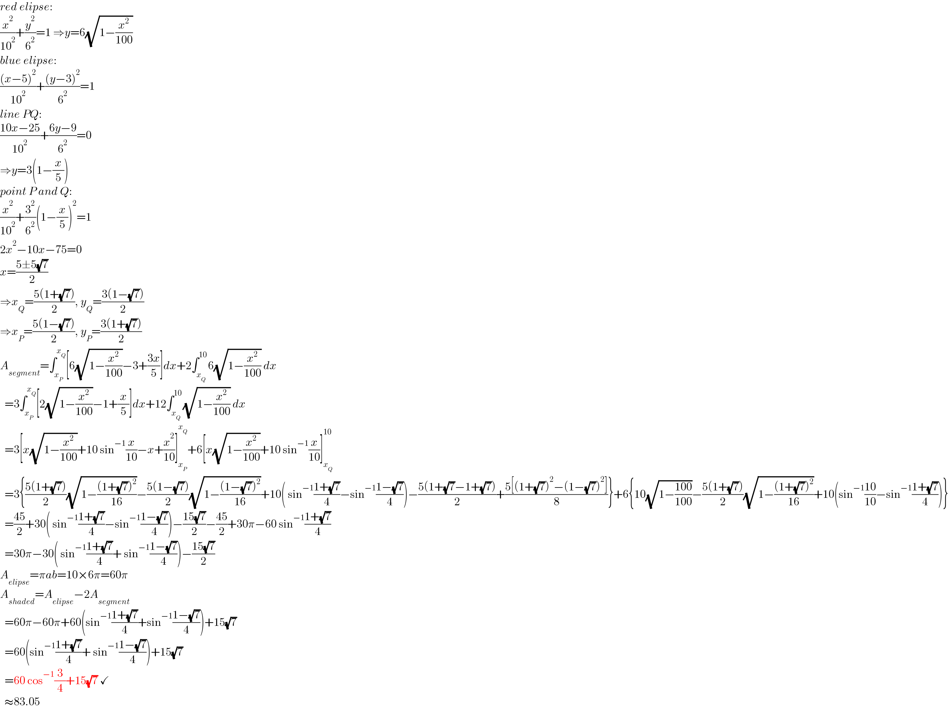 red elipse:  (x^2 /(10^2 ))+(y^2 /6^2 )=1 ⇒y=6(√(1−(x^2 /(100))))  blue elipse:  (((x−5)^2 )/(10^2 ))+(((y−3)^2 )/6^2 )=1  line PQ:  ((10x−25)/(10^2 ))+((6y−9)/6^2 )=0  ⇒y=3(1−(x/5))  point P and Q:  (x^2 /(10^2 ))+(3^2 /6^2 )(1−(x/5))^2 =1  2x^2 −10x−75=0  x=((5±5(√7))/2)  ⇒x_Q =((5(1+(√7)))/2), y_Q =((3(1−(√7)))/2)  ⇒x_P =((5(1−(√7)))/2), y_P =((3(1+(√7)))/2)  A_(segment) =∫_x_P  ^x_Q  [6(√(1−(x^2 /(100))))−3+((3x)/5)]dx+2∫_x_Q  ^(10) 6(√(1−(x^2 /(100)))) dx    =3∫_x_P  ^x_Q  [2(√(1−(x^2 /(100))))−1+(x/5)]dx+12∫_x_Q  ^(10) (√(1−(x^2 /(100)))) dx    =3[x(√(1−(x^2 /(100))))+10 sin^(−1) (x/(10))−x+(x^2 /(10))]_x_P  ^x_Q  +6[x(√(1−(x^2 /(100))))+10 sin^(−1) (x/(10))]_x_Q  ^(10)     =3{((5(1+(√7)))/2)(√(1−(((1+(√7))^2 )/(16))))−((5(1−(√7)))/2)(√(1−(((1−(√7))^2 )/(16))))+10( sin^(−1) ((1+(√7))/4)−sin^(−1) ((1−(√7))/4))−((5(1+(√7)−1+(√7)))/2)+((5[(1+(√7))^2 −(1−(√7))^2 ])/8)}+6{10(√(1−((100)/(100))))−((5(1+(√7)))/2)(√(1−(((1+(√7))^2 )/(16))))+10(sin^(−1) ((10)/(10))−sin^(−1) ((1+(√7))/4))}    =((45)/2)+30( sin^(−1) ((1+(√7))/4)−sin^(−1) ((1−(√7))/4))−((15(√7))/2)−((45)/2)+30π−60 sin^(−1) ((1+(√7))/4)    =30π−30( sin^(−1) ((1+(√7))/4)+ sin^(−1) ((1−(√7))/4))−((15(√7))/2)  A_(elipse) =πab=10×6π=60π  A_(shaded) =A_(elipse) −2A_(segment)     =60π−60π+60(sin^(−1) ((1+(√7))/4)+sin^(−1) ((1−(√7))/4))+15(√7)    =60(sin^(−1) ((1+(√7))/4)+ sin^(−1) ((1−(√7))/4))+15(√7)    =60 cos^(−1) (3/4)+15(√7) ✓    ≈83.05  