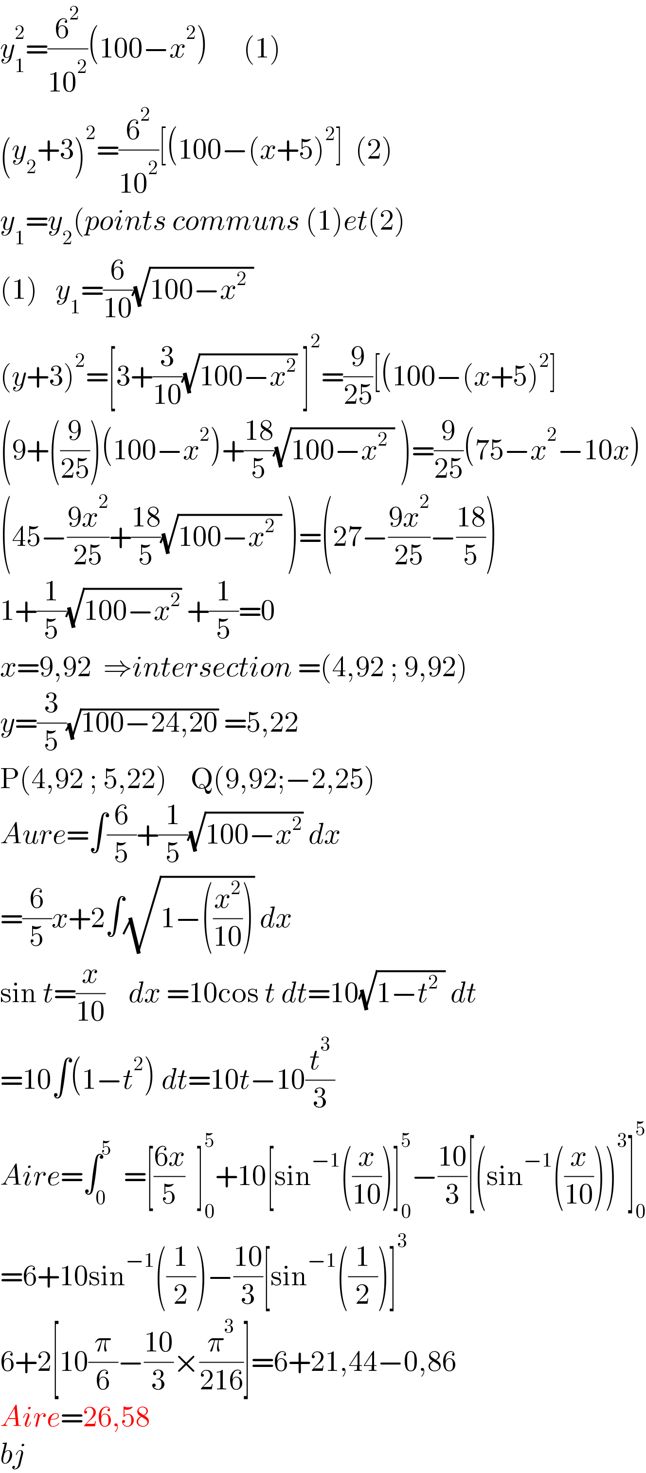 y_1 ^2 =(6^2 /(10^2 ))(100−x^2 )      (1)  (y_2 +3)^2 =(6^2 /(10^2 ))[(100−(x+5)^2 ]  (2)  y_1 =y_2 (points communs (1)et(2)  (1)   y_1 =(6/(10))(√(100−x^2  ))  (y+3)^2 =[3+(3/(10))(√(100−x^2 )) ]^2 =(9/(25))[(100−(x+5)^2 ]  (9+((9/(25)))(100−x^2 )+((18)/5)(√(100−x^2  )) )=(9/(25))(75−x^2 −10x)  (45−((9x^2 )/(25))+((18)/5)(√(100−x^2  )) )=(27−((9x^2 )/(25))−((18)/5))  1+(1/5)(√(100−x^2 )) +(1/5)=0  x=9,92  ⇒intersection =(4,92 ; 9,92)  y=(3/5)(√(100−24,20)) =5,22  P(4,92 ; 5,22)    Q(9,92;−2,25)  Aure=∫(6/5)+(1/5)(√(100−x^2 )) dx  =(6/5)x+2∫(√(1−((x^2 /(10))))) dx  sin t=(x/(10))    dx =10cos t dt=10(√(1−t^2  )) dt  =10∫(1−t^2 ) dt=10t−10(t^3 /3)  Aire=∫_0 ^5   =[((6x)/5)  ]_0 ^5 +10[sin^(−1) ((x/(10)))]_0 ^5 −((10)/3)[(sin^(−1) ((x/(10))))^3 ]_0 ^5   =6+10sin^(−1) ((1/2))−((10)/3)[sin^(−1) ((1/2))]^3   6+2[10(π/6)−((10)/3)×(π^3 /(216))]=6+21,44−0,86  Aire=26,58  bj  