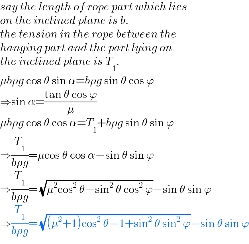 say the length of rope part which lies  on the inclined plane is b.  the tension in the rope between the  hanging part and the part lying on  the inclined plane is T_1 .  μbρg cos θ sin α=bρg sin θ cos ϕ  ⇒sin α=((tan θ cos ϕ)/μ)  μbρg cos θ cos α=T_1 +bρg sin θ sin ϕ  ⇒(T_1 /(bρg))=μcos θ cos α−sin θ sin ϕ  ⇒(T_1 /(bρg))= (√(μ^2 cos^2  θ−sin^2  θ cos^2  ϕ))−sin θ sin ϕ  ⇒(T_1 /(bρg))= (√((μ^2 +1)cos^2  θ−1+sin^2  θ sin^2  ϕ))−sin θ sin ϕ  