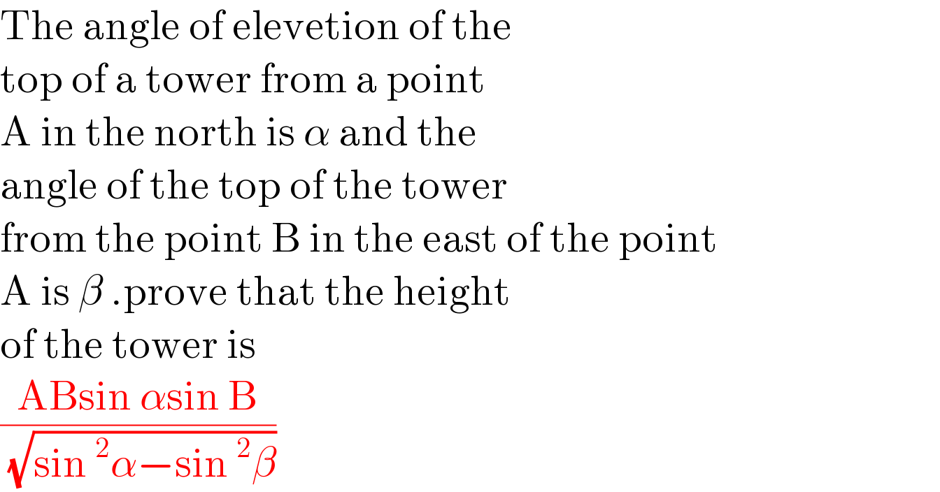 The angle of elevetion of the  top of a tower from a point   A in the north is α and the   angle of the top of the tower  from the point B in the east of the point  A is β .prove that the height  of the tower is   ((ABsin αsin B)/( (√(sin^2 α−sin^2 β))))  