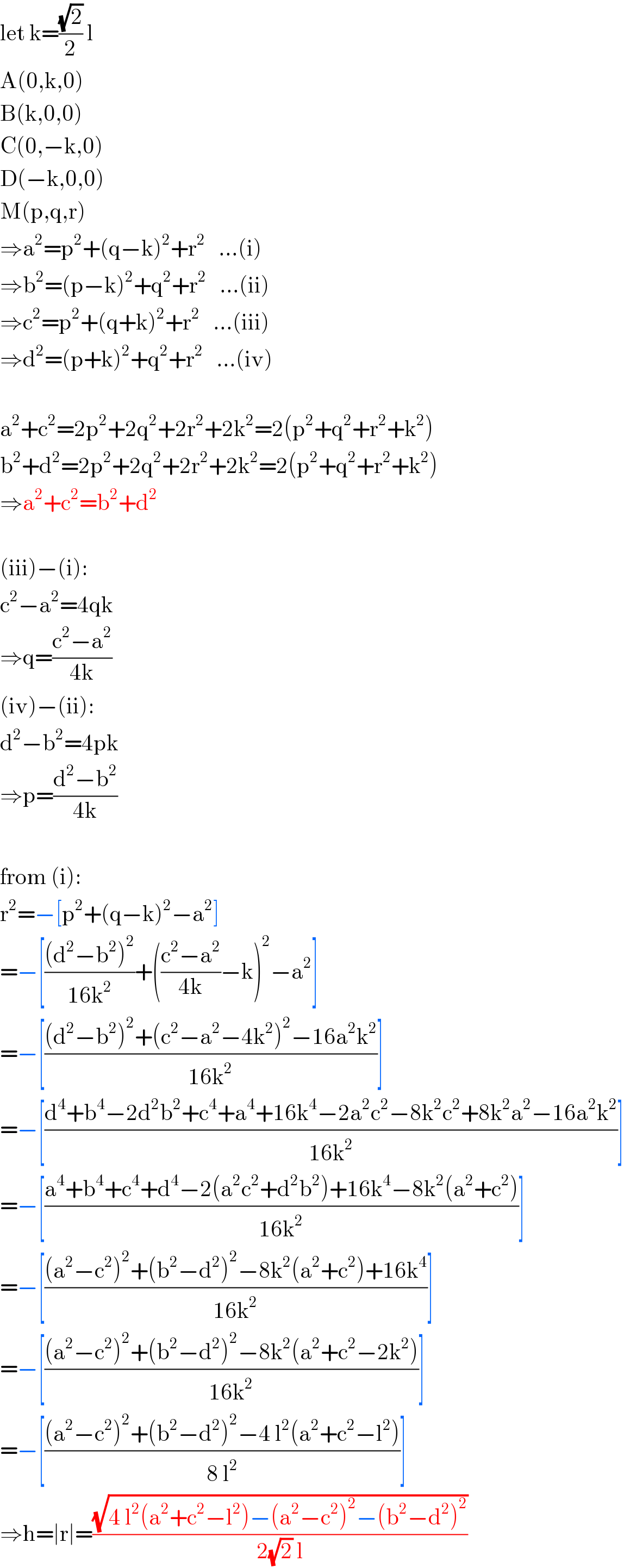 let k=((√2)/2) l  A(0,k,0)  B(k,0,0)  C(0,−k,0)  D(−k,0,0)  M(p,q,r)  ⇒a^2 =p^2 +(q−k)^2 +r^2    ...(i)  ⇒b^2 =(p−k)^2 +q^2 +r^2    ...(ii)  ⇒c^2 =p^2 +(q+k)^2 +r^2    ...(iii)  ⇒d^2 =(p+k)^2 +q^2 +r^2    ...(iv)    a^2 +c^2 =2p^2 +2q^2 +2r^2 +2k^2 =2(p^2 +q^2 +r^2 +k^2 )  b^2 +d^2 =2p^2 +2q^2 +2r^2 +2k^2 =2(p^2 +q^2 +r^2 +k^2 )  ⇒a^2 +c^2 =b^2 +d^2     (iii)−(i):  c^2 −a^2 =4qk  ⇒q=((c^2 −a^2 )/(4k))  (iv)−(ii):  d^2 −b^2 =4pk  ⇒p=((d^2 −b^2 )/(4k))    from (i):  r^2 =−[p^2 +(q−k)^2 −a^2 ]  =−[(((d^2 −b^2 )^2 )/(16k^2 ))+(((c^2 −a^2 )/(4k))−k)^2 −a^2 ]  =−[(((d^2 −b^2 )^2 +(c^2 −a^2 −4k^2 )^2 −16a^2 k^2 )/(16k^2 ))]  =−[((d^4 +b^4 −2d^2 b^2 +c^4 +a^4 +16k^4 −2a^2 c^2 −8k^2 c^2 +8k^2 a^2 −16a^2 k^2 )/(16k^2 ))]  =−[((a^4 +b^4 +c^4 +d^4 −2(a^2 c^2 +d^2 b^2 )+16k^4 −8k^2 (a^2 +c^2 ))/(16k^2 ))]  =−[(((a^2 −c^2 )^2 +(b^2 −d^2 )^2 −8k^2 (a^2 +c^2 )+16k^4 )/(16k^2 ))]  =−[(((a^2 −c^2 )^2 +(b^2 −d^2 )^2 −8k^2 (a^2 +c^2 −2k^2 ))/(16k^2 ))]  =−[(((a^2 −c^2 )^2 +(b^2 −d^2 )^2 −4 l^2 (a^2 +c^2 −l^2 ))/(8 l^2 ))]  ⇒h=∣r∣=((√(4 l^2 (a^2 +c^2 −l^2 )−(a^2 −c^2 )^2 −(b^2 −d^2 )^2 ))/(2(√2) l))  