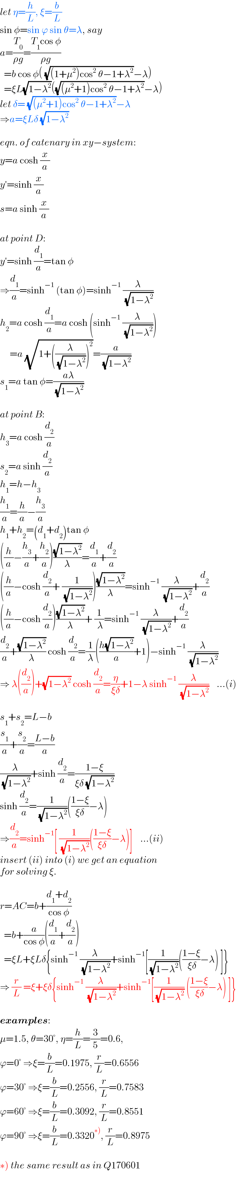 let η=(h/L), ξ=(b/L)  sin φ=sin ϕ sin θ=λ, say  a=(T_0 /(ρg))=((T_1 cos φ)/(ρg))    =b cos φ( (√((1+μ^2 )cos^2  θ−1+λ^2 ))−λ)    =ξL(√(1−λ^2 ))((√((μ^2 +1)cos^2  θ−1+λ^2 ))−λ)  let δ= (√((μ^2 +1)cos^2  θ−1+λ^2 ))−λ  ⇒a=ξLδ (√(1−λ^2 ))    eqn. of catenary in xy−system:  y=a cosh (x/a)  y′=sinh (x/a)  s=a sinh (x/a)    at point D:  y′=sinh (d_1 /a)=tan φ  ⇒(d_1 /a)=sinh^(−1)  (tan φ)=sinh^(−1)  (λ/( (√(1−λ^2 ))))  h_2 =a cosh (d_1 /a)=a cosh (sinh^(−1)  (λ/( (√(1−λ^2 )))))       =a (√(1+((λ/( (√(1−λ^2 )))))^2 ))=(a/( (√(1−λ^2 ))))  s_1 =a tan φ=((aλ)/( (√(1−λ^2 ))))    at point B:  h_3 =a cosh (d_2 /a)  s_2 =a sinh (d_2 /a)  h_1 =h−h_3   (h_1 /a)=(h/a)−(h_3 /a)  h_1 +h_2 =(d_1 +d_2 )tan φ  ((h/a)−(h_3 /a)+(h_2 /a))((√(1−λ^2 ))/λ)=(d_1 /a)+(d_2 /a)  ((h/a)−cosh (d_2 /a)+ (1/( (√(1−λ^2 )))))((√(1−λ^2 ))/λ)=sinh^(−1)  (λ/( (√(1−λ^2 ))))+(d_2 /a)  ((h/a)−cosh (d_2 /a))((√(1−λ^2 ))/λ)+ (1/( λ))=sinh^(−1)  (λ/( (√(1−λ^2 ))))+(d_2 /a)  (d_2 /a)+((√(1−λ^2 ))/λ) cosh (d_2 /a)=(1/λ)(((h(√(1−λ^2 )))/a)+1)−sinh^(−1)  (λ/( (√(1−λ^2 ))))  ⇒ λ((d_2 /a))+(√(1−λ^2 )) cosh (d_2 /a)=(η/(ξδ))+1−λ sinh^(−1)  (λ/( (√(1−λ^2 ))))    ...(i)    s_1 +s_2 =L−b  (s_1 /a)+(s_2 /a)=((L−b)/a)  (λ/( (√(1−λ^2 ))))+sinh (d_2 /a)=((1−ξ)/(ξδ (√(1−λ^2 ))))  sinh (d_2 /a)=(1/( (√(1−λ^2 ))))(((1−ξ)/(ξδ))−λ)  ⇒(d_2 /a)=sinh^(−1) [ (1/( (√(1−λ^2 ))))(((1−ξ)/(ξδ))−λ)]    ...(ii)  insert (ii) into (i) we get an equation  for solving ξ.    r=AC=b+((d_1 +d_2 )/(cos φ))    =b+(a/(cos φ))((d_1 /a)+(d_2 /a))    =ξL+ξLδ{sinh^(−1)  (λ/( (√(1−λ^2 ))))+sinh^(−1) [(1/( (√(1−λ^2 ))))(((1−ξ)/( ξδ))−λ) ]}  ⇒ (r/L) =ξ+ξδ{sinh^(−1)  (λ/( (√(1−λ^2 ))))+sinh^(−1) [(1/( (√(1−λ^2 )))) (((1−ξ)/( ξδ))−λ) ]}    examples:  μ=1.5, θ=30°, η=(h/L)=(3/5)=0.6,  ϕ=0° ⇒ξ=(b/L)=0.1975, (r/L)=0.6556  ϕ=30° ⇒ξ=(b/L)=0.2556, (r/L)=0.7583  ϕ=60° ⇒ξ=(b/L)=0.3092, (r/L)=0.8551  ϕ=90° ⇒ξ=(b/L)=0.3320^(∗)) , (r/L)=0.8975    ∗) the same result as in Q170601  