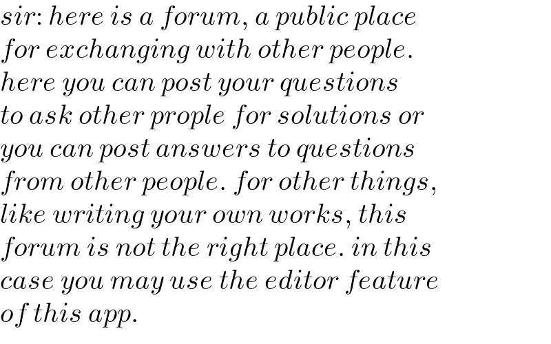 sir: here is a forum, a public place  for exchanging with other people.   here you can post your questions  to ask other prople for solutions or  you can post answers to questions  from other people. for other things,  like writing your own works, this   forum is not the right place. in this  case you may use the editor feature  of this app.  