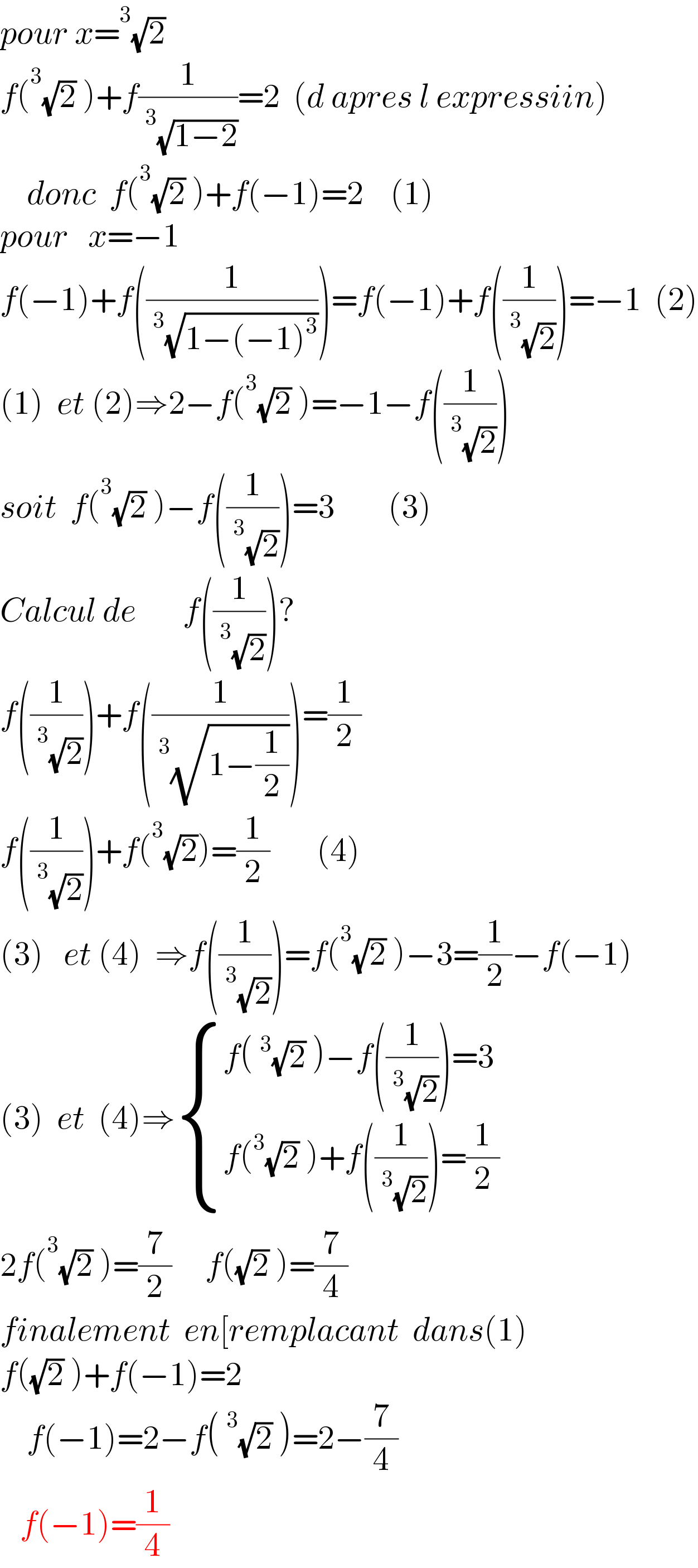 pour x=^3 (√2)     f(^3 (√2) )+f(1/(^3 (√(1−2))))=2  (d apres l expressiin)      donc  f(^3 (√2) )+f(−1)=2    (1)  pour   x=−1  f(−1)+f((1/(^3 (√(1−(−1)^3 )))))=f(−1)+f((1/(^3 (√2))))=−1  (2)  (1)  et (2)⇒2−f(^3 (√2) )=−1−f((1/(^3 (√2))))  soit  f(^3 (√2) )−f((1/(^3 (√2))))=3        (3)  Calcul de       f((1/(^3 (√2))))?  f((1/(^3 (√2))))+f((1/(^3 (√(1−(1/2))))))=(1/2)  f((1/(^3 (√2))))+f(^3 (√2))=(1/2)       (4)   (3)   et (4)  ⇒f((1/(^3 (√2))))=f(^3 (√2) )−3=(1/2)−f(−1)  (3)  et  (4)⇒ { ((f(^3 (√2) )−f((1/(^3 (√2))))=3)),((f(^3 (√2) )+f((1/(^3 (√2))))=(1/2))) :}  2f(^3 (√2) )=(7/2)     f((√2) )=(7/4)  finalement  en[remplacant  dans(1)  f((√2) )+f(−1)=2      f(−1)=2−f(^3 (√2) )=2−(7/4)     f(−1)=(1/4)  