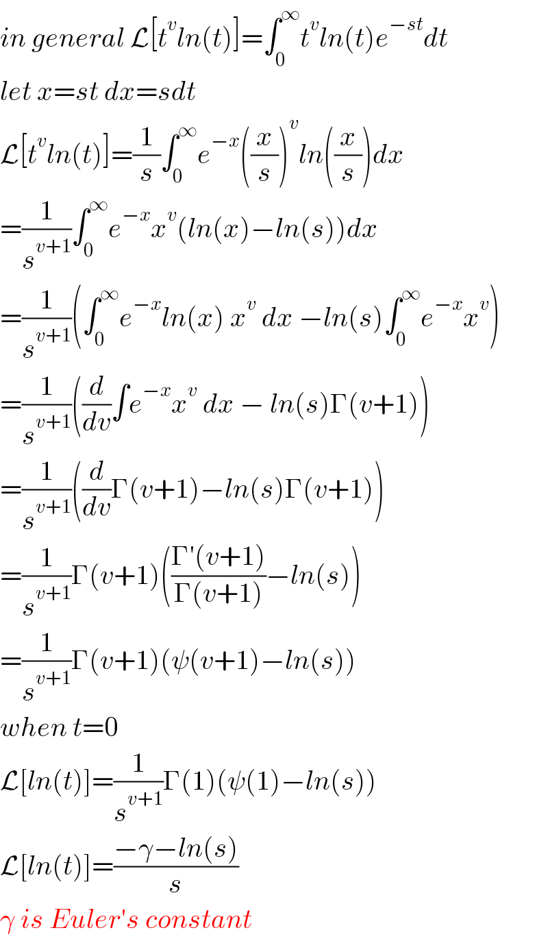 in general L[t^v ln(t)]=∫_0 ^∞ t^v ln(t)e^(−st) dt  let x=st dx=sdt  L[t^v ln(t)]=(1/s)∫_0 ^∞ e^(−x) ((x/s))^v ln((x/s))dx  =(1/s^(v+1) )∫_0 ^∞ e^(−x) x^v (ln(x)−ln(s))dx  =(1/s^(v+1) )(∫_0 ^∞ e^(−x) ln(x) x^v  dx −ln(s)∫_0 ^∞ e^(−x) x^v )  =(1/s^(v+1) )((d/dv)∫e^(−x) x^v  dx − ln(s)Γ(v+1))  =(1/s^(v+1) )((d/dv)Γ(v+1)−ln(s)Γ(v+1))  =(1/s^(v+1) )Γ(v+1)(((Γ′(v+1))/(Γ(v+1)))−ln(s))  =(1/s^(v+1) )Γ(v+1)(ψ(v+1)−ln(s))  when t=0  L[ln(t)]=(1/s^(v+1) )Γ(1)(ψ(1)−ln(s))  L[ln(t)]=((−γ−ln(s))/s)  γ is Euler′s constant  
