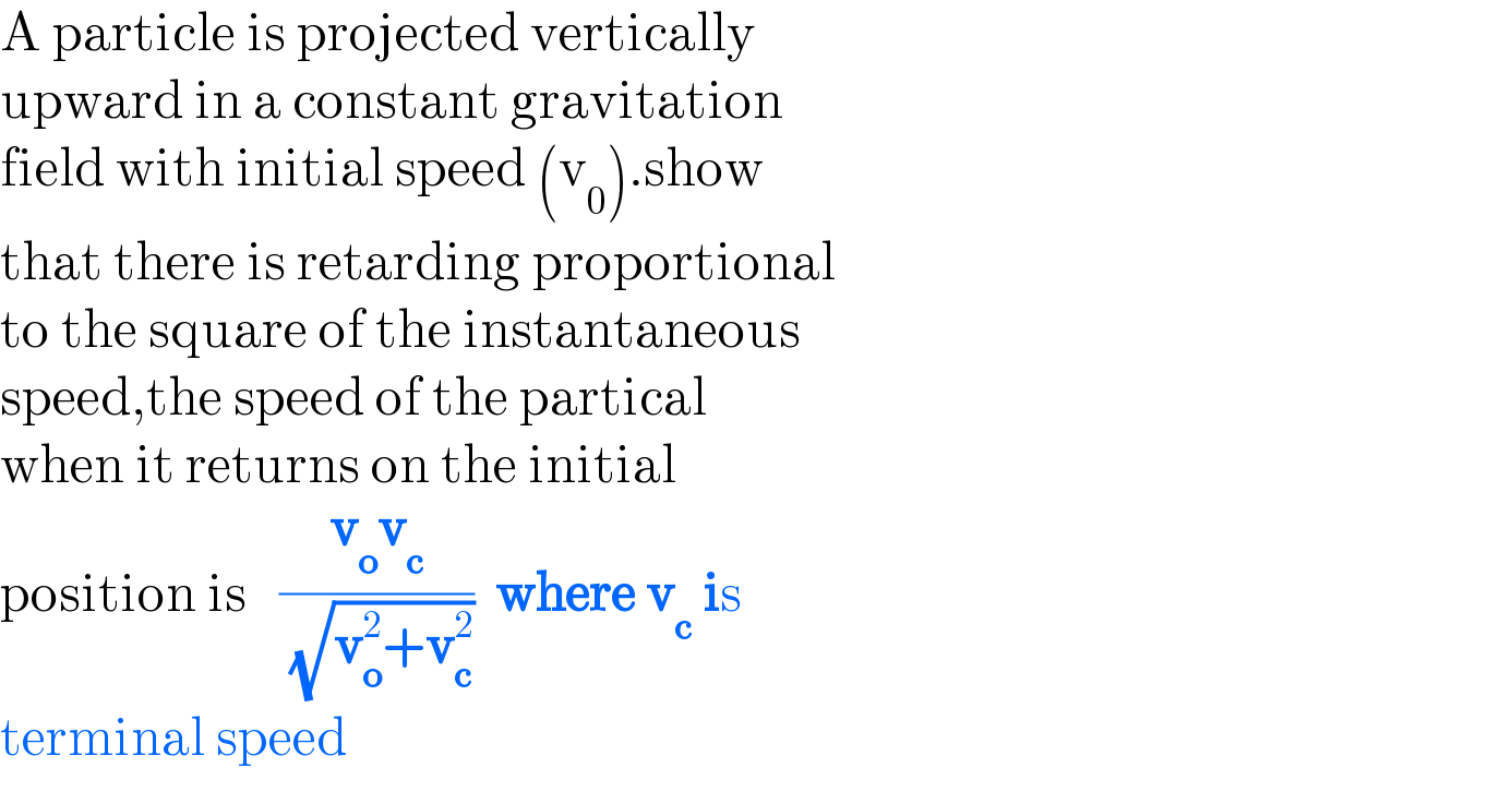 A particle is projected vertically  upward in a constant gravitation  field with initial speed (v_0 ).show  that there is retarding proportional  to the square of the instantaneous  speed,the speed of the partical  when it returns on the initial  position is   ((v_o v_c )/( (√(v_o ^2 +v_c ^2 ))))  where v_c  is  terminal speed  