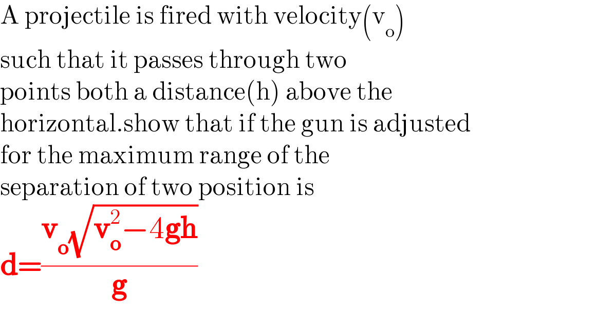 A projectile is fired with velocity(v_o )  such that it passes through two  points both a distance(h) above the  horizontal.show that if the gun is adjusted  for the maximum range of the  separation of two position is  d=((v_o (√(v_o ^2 −4gh)))/g)  