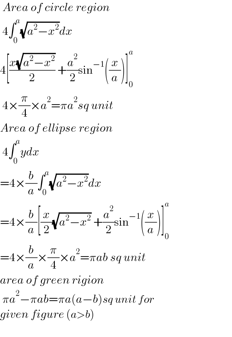  Area of circle region   4∫_0 ^a (√(a^2 −x^2 ))dx  4[((x(√(a^2 −x^2 )))/2) +(a^2 /2)sin^(−1) ((x/a))]_0 ^a    4×(π/4)×a^2 =πa^2 sq unit  Area of ellipse region   4∫_0 ^a ydx  =4×(b/a)∫_0 ^a (√(a^2 −x^2 ))dx  =4×(b/a)[(x/2)(√(a^2 −x^2 )) +(a^2 /2)sin^(−1) ((x/a))]_0 ^a   =4×(b/a)×(π/4)×a^2 =πab sq unit  area of green rigion   πa^2 −πab=πa(a−b)sq unit for  given figure (a>b)    