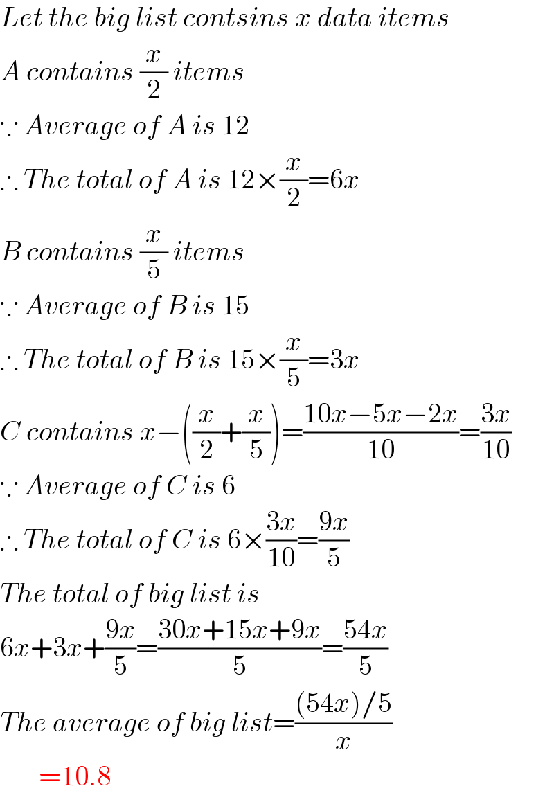 Let the big list contsins x data items  A contains (x/2) items  ∵ Average of A is 12  ∴ The total of A is 12×(x/2)=6x  B contains (x/5) items  ∵ Average of B is 15  ∴ The total of B is 15×(x/5)=3x  C contains x−((x/2)+(x/5))=((10x−5x−2x)/(10))=((3x)/(10))  ∵ Average of C is 6  ∴ The total of C is 6×((3x)/(10))=((9x)/5)  The total of big list is  6x+3x+((9x)/5)=((30x+15x+9x)/5)=((54x)/5)  The average of big list=(((54x)/5)/x)         =10.8  