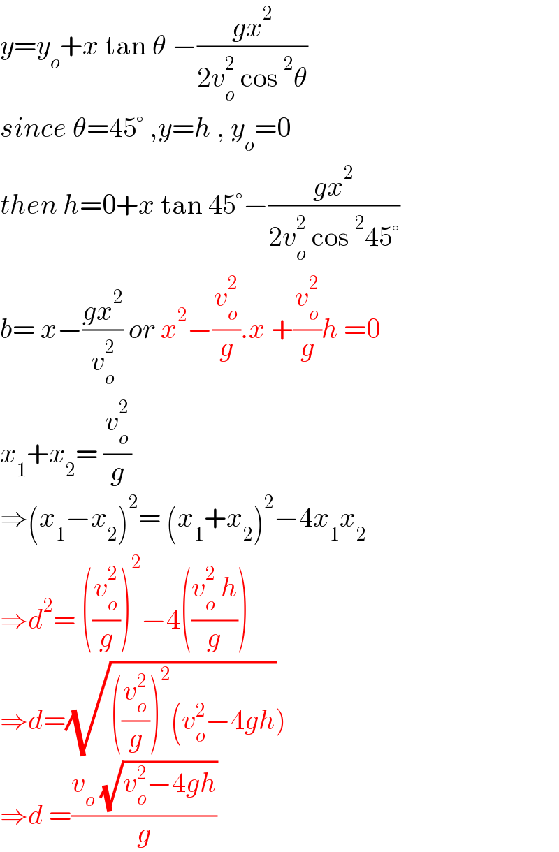 y=y_o +x tan θ −((gx^2 )/(2v_o ^2  cos^2 θ))   since θ=45° ,y=h , y_o =0  then h=0+x tan 45°−((gx^2 )/(2v_o ^2  cos^2 45°))  b= x−((gx^2 )/v_o ^2 ) or x^2 −(v_o ^2 /g).x +(v_o ^2 /g)h =0  x_1 +x_2 = (v_o ^2 /g)  ⇒(x_1 −x_2 )^2 = (x_1 +x_2 )^2 −4x_1 x_2   ⇒d^2 = ((v_o ^2 /g))^2 −4(((v_o ^2  h)/g))  ⇒d=(√(((v_o ^2 /g))^2 (v_o ^2 −4gh)))  ⇒d =((v_o  (√(v_o ^2 −4gh)))/g)  