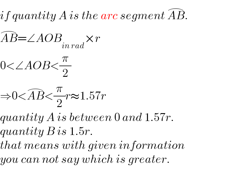 if quantity A is the arc segment AB^(⌢) .  AB^(⌢) =∠AOB_(in rad) ×r  0<∠AOB<(π/2)  ⇒0<AB^(⌢) <(π/2)r≈1.57r  quantity A is between 0 and 1.57r.  quantity B is 1.5r.  that means with given information  you can not say which is greater.  