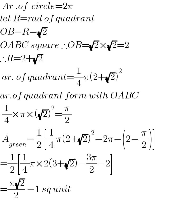  Ar .of  circle=2π  let R=rad of quadrant  OB=R−(√2)  OABC square ∴OB=(√2)×(√2)=2  ∴R=2+(√2)   ar. of quadrant=(1/4)π(2+(√2))^2   ar.of quadrant form with OABC   (1/4)×π×((√2))^2 =(π/2)   A_(green) =(1/2)[(1/4)π(2+(√2))^2 −2π−(2−(π/2))]  =(1/2)[(1/4)π×2(3+(√2))−((3π)/2)−2]  =(( π(√2))/2) −1 sq unit    