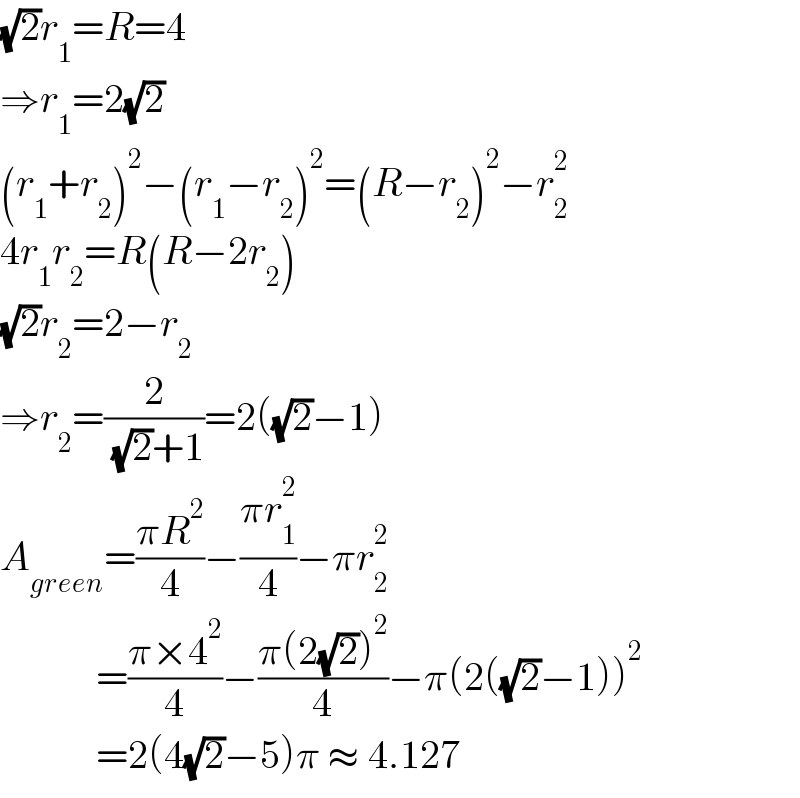(√2)r_1 =R=4  ⇒r_1 =2(√2)  (r_1 +r_2 )^2 −(r_1 −r_2 )^2 =(R−r_2 )^2 −r_2 ^2   4r_1 r_2 =R(R−2r_2 )  (√2)r_2 =2−r_2   ⇒r_2 =(2/( (√2)+1))=2((√2)−1)  A_(green) =((πR^2 )/4)−((πr_1 ^2 )/4)−πr_2 ^2               =((π×4^2 )/4)−((π(2(√2))^2 )/4)−π(2((√2)−1))^2               =2(4(√2)−5)π ≈ 4.127  