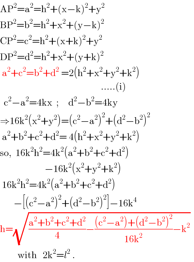 AP^2 =a^2 =h^2 +(x−k)^2 +y^2   BP^2 =b^2 =h^2 +x^2 +(y−k)^2                CP^2 =c^2 =h^2 +(x+k)^2 +y^2   DP^2 =d^2 =h^2 +x^2 +(y+k)^2    a^2 +c^2 =b^2 +d^2  =2(h^2 +x^2 +y^2 +k^2 )                                                      .....(i)    c^2 −a^2 =4kx  ;     d^2 −b^2 =4ky  ⇒16k^2 (x^2 +y^2 )=(c^2 −a^2 )^2 +(d^2 −b^2 )^2    a^2 +b^2 +c^2 +d^2 = 4(h^2 +x^2 +y^2 +k^2 )  so,  16k^2 h^2 =4k^2 (a^2 +b^2 +c^2 +d^2 )                         −16k^2 (x^2 +y^2 +k^2 )   16k^2 h^2 =4k^2 (a^2 +b^2 +c^2 +d^2 )         −[(c^2 −a^2 )^2 +(d^2 −b^2 )^2 ]−16k^4   h=(√(((a^2 +b^2 +c^2 +d^2 )/4)−(((c^2 −a^2 )+(d^2 −b^2 )^2 )/(16k^2 ))−k^2 ))            with   2k^2 =l^2  .  