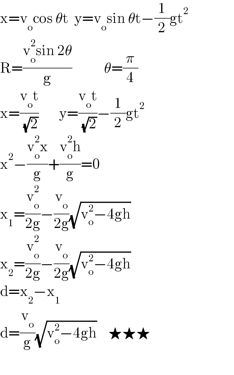x=v_o cos θt  y=v_o sin θt−(1/2)gt^2   R=((v_o ^2 sin 2θ)/g)           θ=(π/4)  x=((v_o t)/( (√2)))       y=((v_o t)/( (√2)))−(1/2)gt^2   x^2 −((v_o ^2 x)/g)+((v_o ^2 h)/g)=0  x_1 =(v_o ^2 /(2g))−(v_o /(2g))(√(v_o ^2 −4gh))   x_2 =(v_o ^2 /(2g))−(v_o /(2g))(√(v_o ^2 −4gh))   d=x_2 −x_1   d=(v_o /g)(√(v_o ^2 −4gh))    ★★★    
