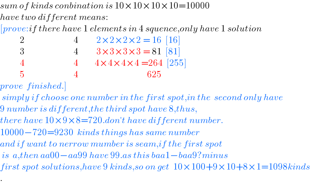 sum of kinds conbination is 10×10×10×10=10000  have two different means:  [prove:if there have 1 elements in 4 squence,only have 1 solution             2                           4          2×2×2×2 = 16  [16]             3                           4          3×3×3×3 = 81  [81]             4                           4         4×4×4×4 =264  [255]             5                           4                                      625                prove  finished.]   simply if choose one number in the first spot,in the  second only have  9 number is different,the third spot have 8,thus,  there have 10×9×8=720.don′t have different number.  10000−720=9230  kinds things has same number  and if want to nerrow mumber is seam,if the first spot   is  a,then aa00−aa99 have 99.as this baa1−baa9?minus  first spot solutions,have 9 kinds,so on get  10×100+9×10+8×1=1098kinds  .  