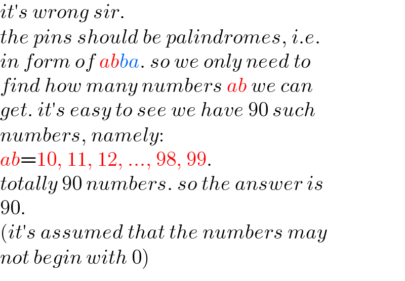 it′s wrong sir.  the pins should be palindromes, i.e.  in form of abba. so we only need to  find how many numbers ab we can   get. it′s easy to see we have 90 such  numbers, namely:  ab=10, 11, 12, ..., 98, 99.   totally 90 numbers. so the answer is  90.  (it′s assumed that the numbers may   not begin with 0)  