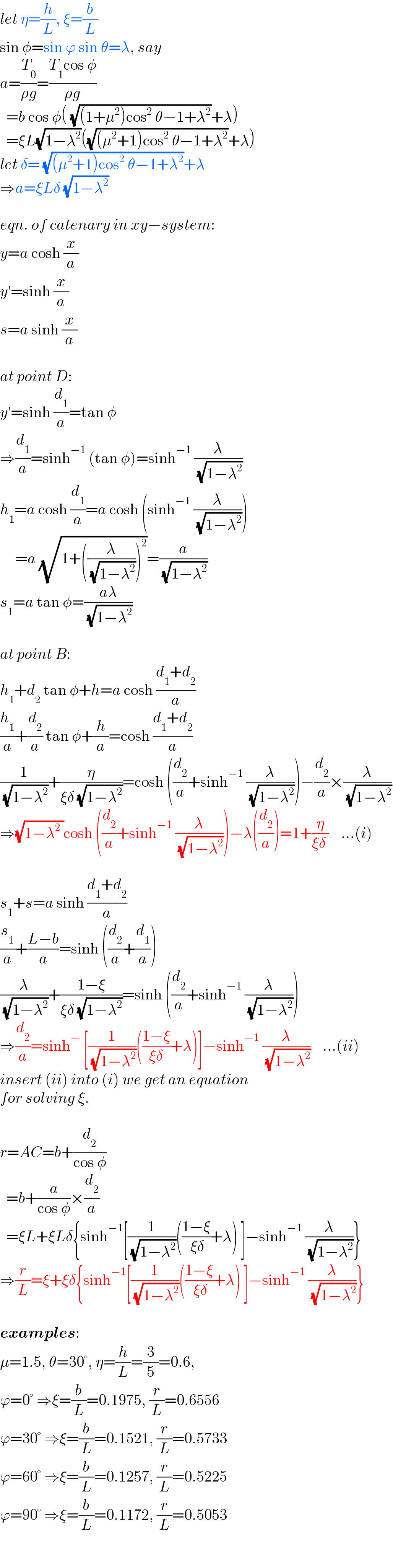 let η=(h/L), ξ=(b/L)  sin φ=sin ϕ sin θ=λ, say  a=(T_0 /(ρg))=((T_1 cos φ)/(ρg))    =b cos φ( (√((1+μ^2 )cos^2  θ−1+λ^2 ))+λ)    =ξL(√(1−λ^2 ))((√((μ^2 +1)cos^2  θ−1+λ^2 ))+λ)  let δ= (√((μ^2 +1)cos^2  θ−1+λ^2 ))+λ  ⇒a=ξLδ (√(1−λ^2 ))    eqn. of catenary in xy−system:  y=a cosh (x/a)  y′=sinh (x/a)  s=a sinh (x/a)    at point D:  y′=sinh (d_1 /a)=tan φ  ⇒(d_1 /a)=sinh^(−1)  (tan φ)=sinh^(−1)  (λ/( (√(1−λ^2 ))))  h_1 =a cosh (d_1 /a)=a cosh (sinh^(−1)  (λ/( (√(1−λ^2 )))))       =a (√(1+((λ/( (√(1−λ^2 )))))^2 ))=(a/( (√(1−λ^2 ))))  s_1 =a tan φ=((aλ)/( (√(1−λ^2 ))))    at point B:  h_1 +d_2  tan φ+h=a cosh ((d_1 +d_2 )/a)  (h_1 /a)+(d_2 /a) tan φ+(h/a)=cosh ((d_1 +d_2 )/a)  (1/( (√(1−λ^2 ))))+(η/(ξδ (√(1−λ^2 ))))=cosh ((d_2 /a)+sinh^(−1)  (λ/( (√(1−λ^2 )))))−(d_2 /a)×(λ/( (√(1−λ^2 ))))  ⇒(√(1−λ^2  ))cosh ((d_2 /a)+sinh^(−1)  (λ/( (√(1−λ^2 )))))−λ((d_2 /a))=1+(η/(ξδ ))    ...(i)    s_1 +s=a sinh ((d_1 +d_2 )/a)  (s_1 /a)+((L−b)/a)=sinh ((d_2 /a)+(d_1 /a))  (λ/( (√(1−λ^2 ))))+((1−ξ)/(ξδ (√(1−λ^2 ))))=sinh ((d_2 /a)+sinh^(−1)  (λ/( (√(1−λ^2 )))))  ⇒(d_2 /a)=sinh^−  [(1/( (√(1−λ^2 ))))(((1−ξ)/(ξδ))+λ)]−sinh^(−1)  (λ/( (√(1−λ^2 ))))    ...(ii)  insert (ii) into (i) we get an equation  for solving ξ.    r=AC=b+(d_2 /(cos φ))    =b+(a/(cos φ))×(d_2 /a)    =ξL+ξLδ{sinh^(−1) [(1/( (√(1−λ^2 ))))(((1−ξ)/( ξδ))+λ) ]−sinh^(−1)  (λ/( (√(1−λ^2 ))))}  ⇒(r/L)=ξ+ξδ{sinh^(−1) [(1/( (√(1−λ^2 ))))(((1−ξ)/( ξδ))+λ) ]−sinh^(−1)  (λ/( (√(1−λ^2 ))))}    examples:  μ=1.5, θ=30°, η=(h/L)=(3/5)=0.6,  ϕ=0° ⇒ξ=(b/L)=0.1975, (r/L)=0.6556  ϕ=30° ⇒ξ=(b/L)=0.1521, (r/L)=0.5733  ϕ=60° ⇒ξ=(b/L)=0.1257, (r/L)=0.5225  ϕ=90° ⇒ξ=(b/L)=0.1172, (r/L)=0.5053  
