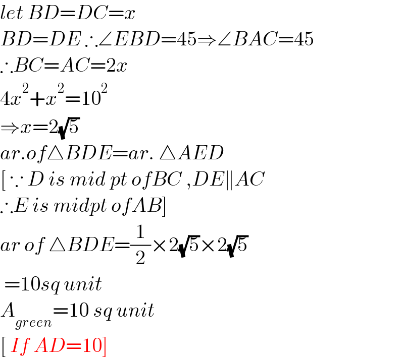 let BD=DC=x  BD=DE ∴∠EBD=45⇒∠BAC=45  ∴BC=AC=2x  4x^2 +x^2 =10^2   ⇒x=2(√5)  ar.of△BDE=ar. △AED  [ ∵ D is mid pt ofBC ,DE∥AC  ∴E is midpt ofAB]  ar of △BDE=(1/2)×2(√5)×2(√5)   =10sq unit  A_(green) =10 sq unit  [ If AD=10]  