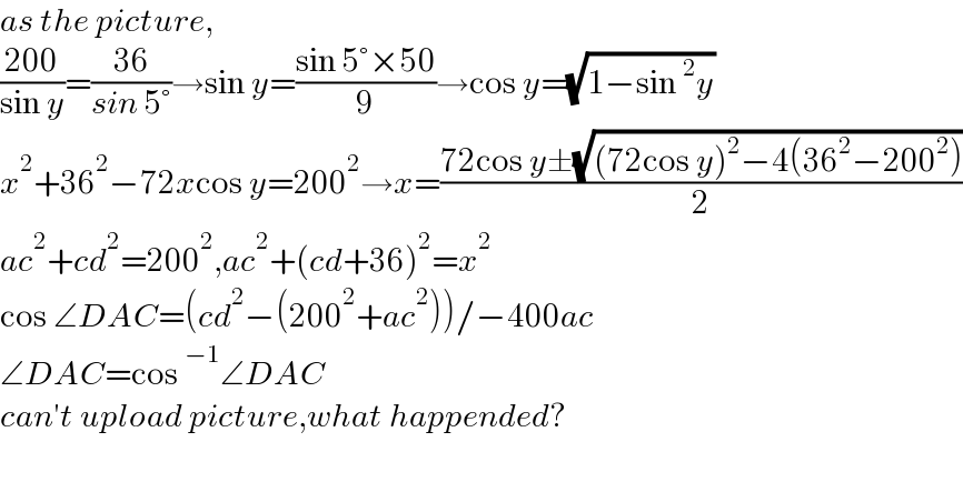as the picture,  ((200)/(sin y))=((36)/(sin 5°))→sin y=((sin 5°×50)/9)→cos y=(√(1−sin^2 y))  x^2 +36^2 −72xcos y=200^2 →x=((72cos y±(√((72cos y)^2 −4(36^2 −200^2 ))))/2)  ac^2 +cd^2 =200^2 ,ac^2 +(cd+36)^2 =x^2   cos ∠DAC=(cd^2 −(200^2 +ac^2 ))/−400ac  ∠DAC=cos^(−1) ∠DAC  can′t upload picture,what happended?    