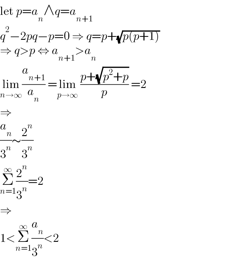 let p=a_n ∧q=a_(n+1)   q^2 −2pq−p=0 ⇒ q=p+(√(p(p+1)))  ⇒ q>p ⇔ a_(n+1) >a_n   lim_(n→∞) (a_(n+1) /a_n ) =lim_(p→∞)  ((p+(√(p^2 +p)))/p) =2  ⇒  (a_n /3^n )∼(2^n /3^n )  Σ_(n=1) ^∞ (2^n /3^n )=2  ⇒  1<Σ_(n=1) ^∞ (a_n /3^n )<2  