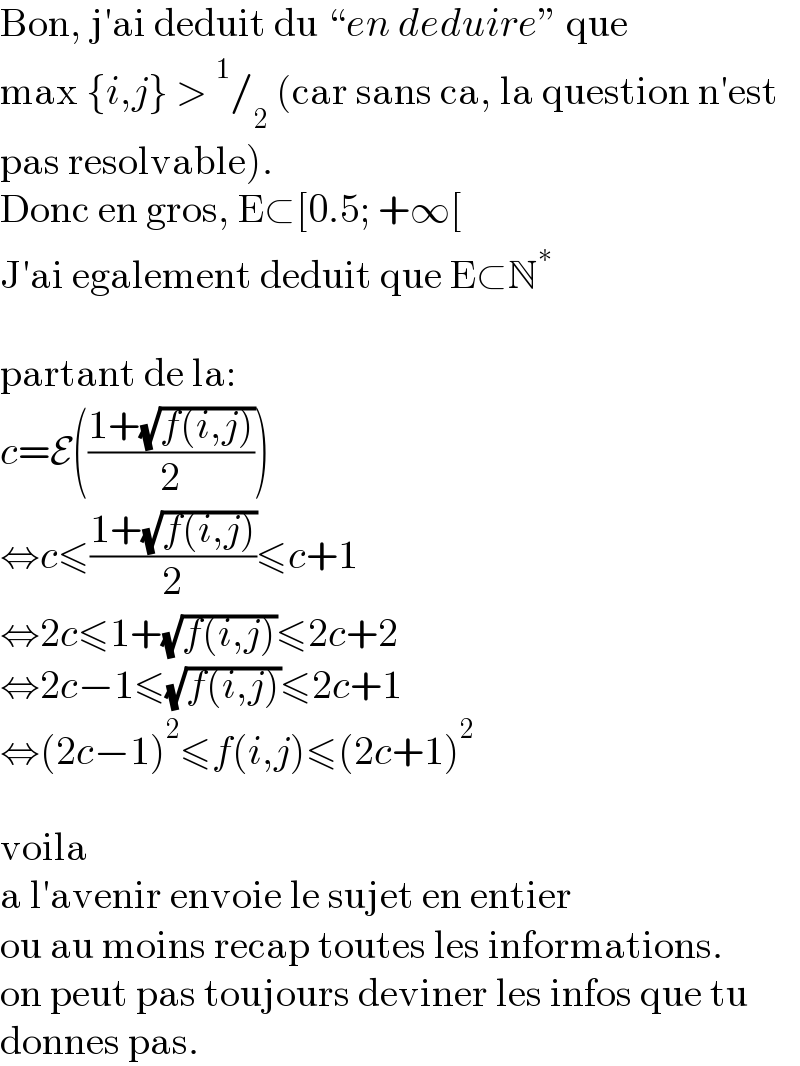 Bon, j′ai deduit du “en deduire” que   max {i,j} >^1 /_2  (car sans ca, la question n′est  pas resolvable).  Donc en gros, E⊂[0.5; +∞[  J′ai egalement deduit que E⊂N^∗     partant de la:  c=E(((1+(√(f(i,j))))/2))  ⇔c≤((1+(√(f(i,j))))/2)≤c+1  ⇔2c≤1+(√(f(i,j)))≤2c+2  ⇔2c−1≤(√(f(i,j)))≤2c+1  ⇔(2c−1)^2 ≤f(i,j)≤(2c+1)^2     voila  a l′avenir envoie le sujet en entier  ou au moins recap toutes les informations.  on peut pas toujours deviner les infos que tu  donnes pas.  