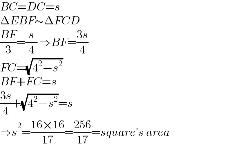 BC=DC=s  ΔEBF∼ΔFCD  ((BF)/3)=(s/4) ⇒BF=((3s)/4)  FC=(√(4^2 −s^2 ))  BF+FC=s  ((3s)/4)+(√(4^2 −s^2 ))=s  ⇒s^2 =((16×16)/(17))=((256)/(17))=square′s area  