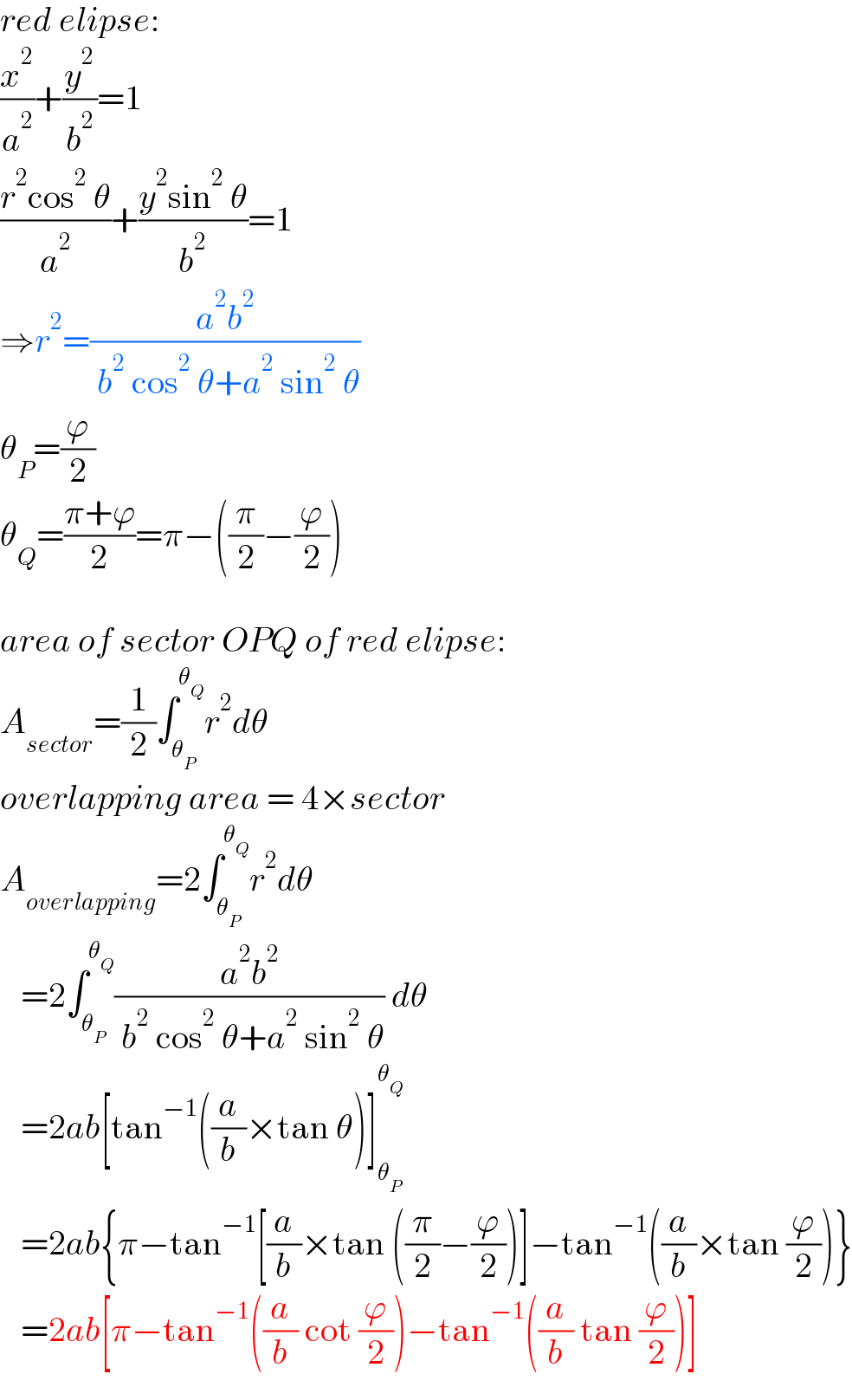 red elipse:  (x^2 /a^2 )+(y^2 /b^2 )=1  ((r^2 cos^2  θ)/a^2 )+((y^2 sin^2  θ)/b^2 )=1  ⇒r^2 =((a^2 b^2 )/( b^2  cos^2  θ+a^2  sin^2  θ))  θ_P =(ϕ/2)  θ_Q =((π+ϕ)/2)=π−((π/2)−(ϕ/2))    area of sector OPQ of red elipse:  A_(sector) =(1/2)∫_θ_P  ^θ_Q  r^2 dθ  overlapping area = 4×sector  A_(overlapping) =2∫_θ_P  ^θ_Q  r^2 dθ     =2∫_θ_P  ^θ_Q  ((a^2 b^2 )/( b^2  cos^2  θ+a^2  sin^2  θ)) dθ     =2ab[tan^(−1) ((a/b)×tan θ)]_θ_P  ^θ_Q       =2ab{π−tan^(−1) [(a/b)×tan ((π/2)−(ϕ/2))]−tan^(−1) ((a/b)×tan (ϕ/2))}     =2ab[π−tan^(−1) ((a/b) cot (ϕ/2))−tan^(−1) ((a/b) tan (ϕ/2))]  