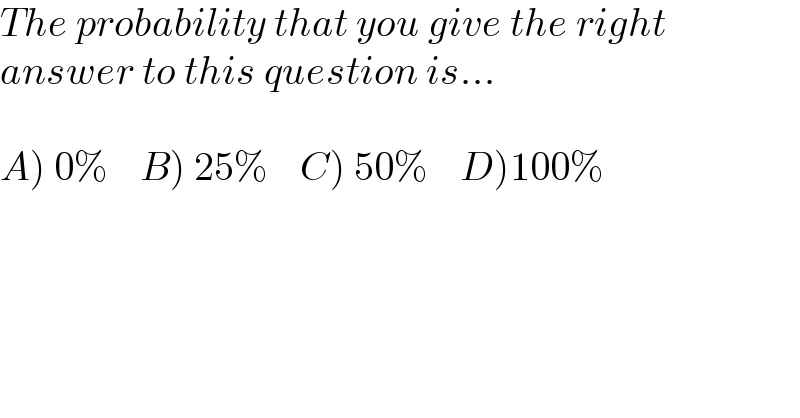 The probability that you give the right  answer to this question is...    A) 0%    B) 25%    C) 50%    D)100%  