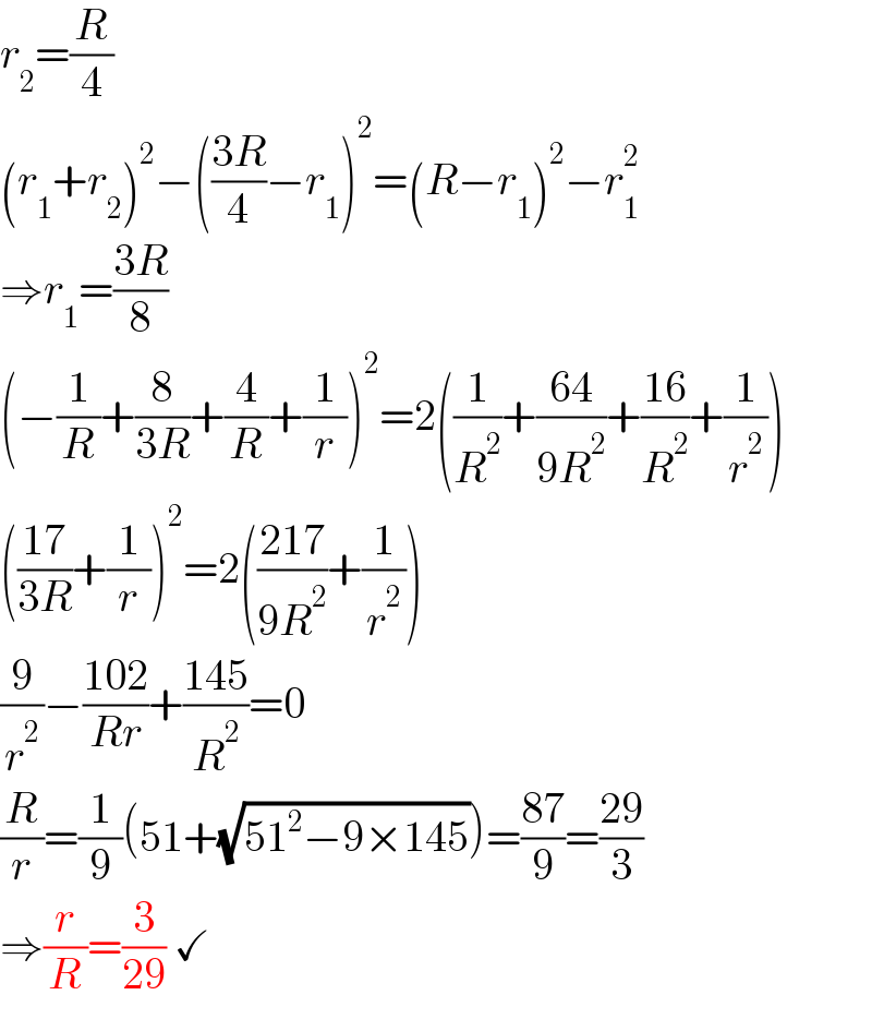 r_2 =(R/4)  (r_1 +r_2 )^2 −(((3R)/4)−r_1 )^2 =(R−r_1 )^2 −r_1 ^2   ⇒r_1 =((3R)/8)  (−(1/R)+(8/(3R))+(4/R)+(1/r))^2 =2((1/R^2 )+((64)/(9R^2 ))+((16)/R^2 )+(1/r^2 ))  (((17)/(3R))+(1/r))^2 =2(((217)/(9R^2 ))+(1/r^2 ))  (9/r^2 )−((102)/(Rr))+((145)/R^2 )=0  (R/r)=(1/9)(51+(√(51^2 −9×145)))=((87)/9)=((29)/3)  ⇒(r/R)=(3/(29)) ✓  