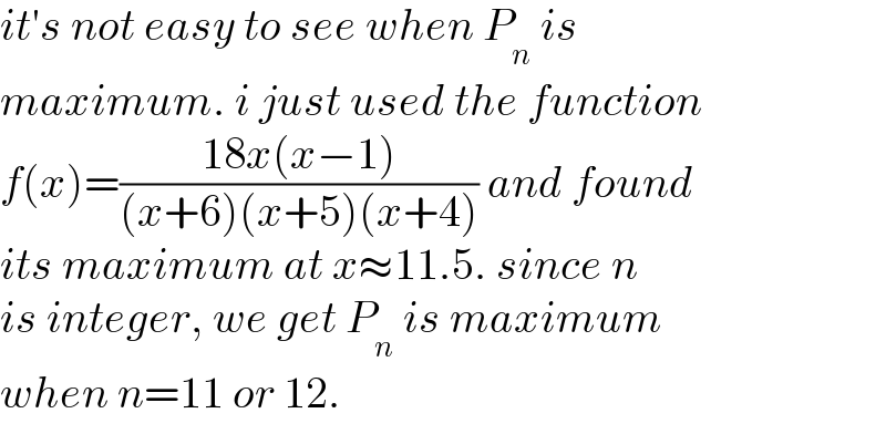 it′s not easy to see when P_n  is   maximum. i just used the function  f(x)=((18x(x−1))/((x+6)(x+5)(x+4))) and found  its maximum at x≈11.5. since n  is integer, we get P_n  is maximum  when n=11 or 12.  
